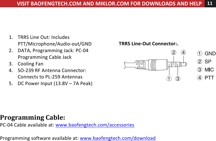 !! ! VISIT!BAOFENGTECH.COM!AND!MIKLOR.COM!FOR!DOWNLOADS!AND!HELP!11!!!!!!1. TRRS!Line!Out:!Includes!PTT/Microphone/Audio-out/GND!2. DATA,!Programming!Jack:!PC-04!Programming!Cable!Jack!3. Cooling!Fan!4. SO-239!RF!Antenna!Connector:!Connects!to!PL-259!Antennas!!5. DC!Power!Input!(13.8V!–!7A!Peak)!!!!!!!!TRRS!Line-Out!Connector:.!!!!Programming!Cable:!PC-04!Cable!available!at:!www.baofengtech.com/accessories!!!Programming!software!available!at:!www.baofengtech.com/download!!!!