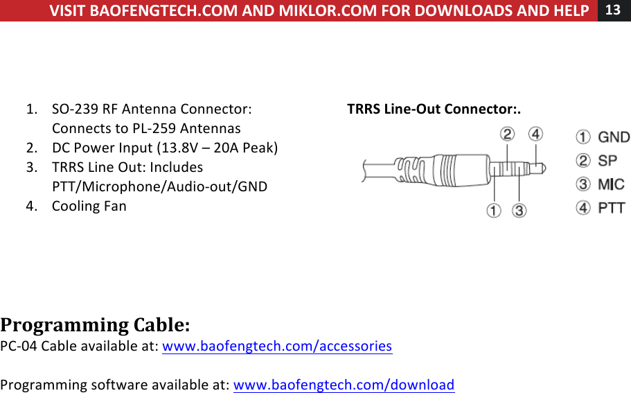 !! ! VISIT!BAOFENGTECH.COM!AND!MIKLOR.COM!FOR!DOWNLOADS!AND!HELP!13!!!!!!1. SO-239!RF!Antenna!Connector:!Connects!to!PL-259!Antennas!!2. DC!Power!Input!(13.8V!–!20A!Peak)!3. TRRS!Line!Out:!Includes!PTT/Microphone/Audio-out/GND!4. Cooling!Fan!!!!!!!!TRRS!Line-Out!Connector:.!!!!Programming!Cable:!PC-04!Cable!available!at:!www.baofengtech.com/accessories!!!Programming!software!available!at:!www.baofengtech.com/download!! 