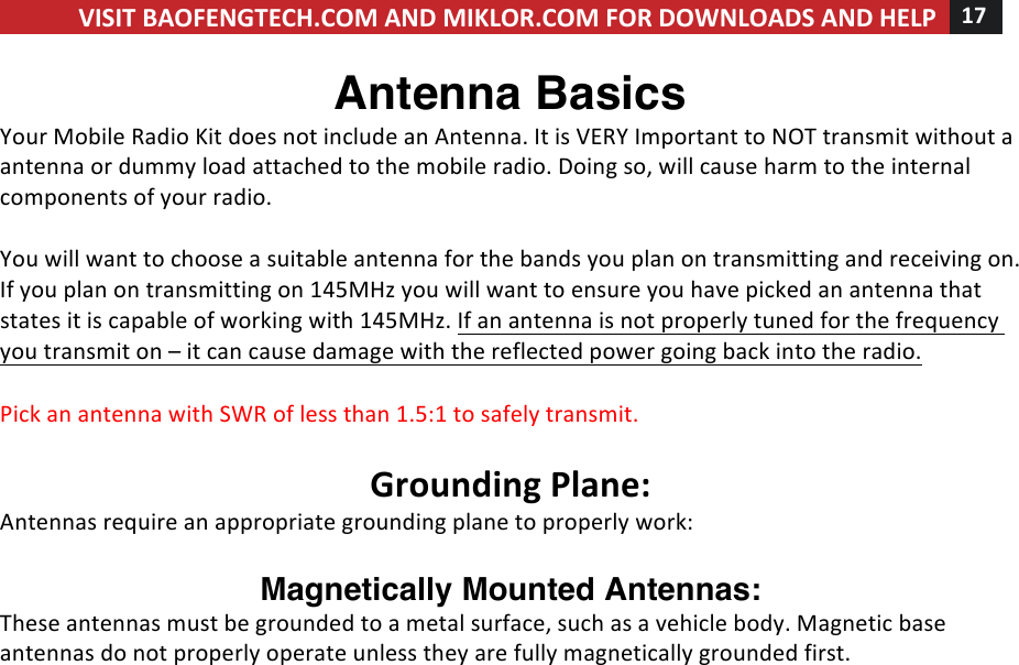 VISIT!BAOFENGTECH.COM!AND!MIKLOR.COM!FOR!DOWNLOADS!AND!HELP!17!!!Antenna Basics Your!Mobile!Radio!Kit!does!not!include!an!Antenna.!It!is!VERY!Important!to!NOT!transmit!without!a!antenna!or!dummy!load!attached!to!the!mobile!radio.!Doing!so,!will!cause!harm!to!the!internal!components!of!your!radio.!!You!will!want!to!choose!a!suitable!antenna!for!the!bands!you!plan!on!transmitting!and!receiving!on.!If!you!plan!on!transmitting!on!145MHz!you!will!want!to!ensure!you!have!picked!an!antenna!that!states!it!is!capable!of!working!with!145MHz.!If!an!antenna!is!not!properly!tuned!for!the!frequency!you!transmit!on!–!it!can!cause!damage!with!the!reflected!power!going!back!into!the!radio.!!Pick!an!antenna!with!SWR!of!less!than!1.5:1!to!safely!transmit.!!!Grounding!Plane:!Antennas!require!an!appropriate!grounding!plane!to!properly!work:!!Magnetically Mounted Antennas:  These!antennas!must!be!grounded!to!a!metal!surface,!such!as!a!vehicle!body.!Magnetic!base!antennas!do!not!properly!operate!unless!they!are!fully!magnetically!grounded!first.!!