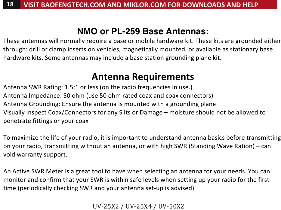 18!VISIT!BAOFENGTECH.COM!AND!MIKLOR.COM!FOR!DOWNLOADS!AND!HELP!!!!UV-25X2!/!UV-25X4!/!UV-50X2!!! !!NMO or PL-259 Base Antennas:  These!antennas!will!normally!require!a!base!or!mobile!hardware!kit.!These!kits!are!grounded!either!through:!drill!or!clamp!inserts!on!vehicles,!magnetically!mounted,!or!available!as!stationary!base!hardware!kits.!Some!antennas!may!include!a!base!station!grounding!plane!kit.!!!Antenna!Requirements!Antenna!SWR!Rating:!1.5:1!or!less!(on!the!radio!frequencies!in!use.)!Antenna!Impedance:!50!ohm!(use!50!ohm!rated!coax!and!coax!connectors)!Antenna!Grounding:!Ensure!the!antenna!is!mounted!with!a!grounding!plane!Visually!Inspect!Coax/Connectors!for!any!Slits!or!Damage!–!moisture!should!not!be!allowed!to!penetrate!fittings!or!your!coax!!!To!maximize!the!life!of!your!radio,!it!is!important!to!understand!antenna!basics!before!transmitting!on!your!radio,!transmitting!without!an!antenna,!or!with!high!SWR!(Standing!Wave!Ration)!–!can!void!warranty!support.!!An!Active!SWR!Meter!is!a!great!tool!to!have!when!selecting!an!antenna!for!your!needs.!You!can!monitor!and!confirm!that!your!SWR!is!within!safe!levels!when!setting!up!your!radio!for!the!first!time!(periodically!checking!SWR!and!your!antenna!set-up!is!advised)!!!