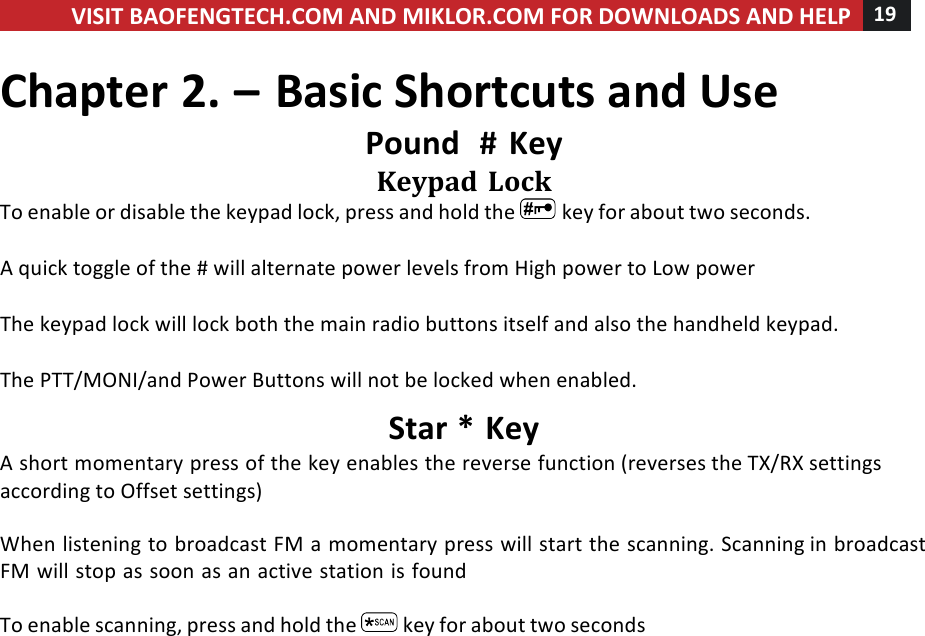 VISIT!BAOFENGTECH.COM!AND!MIKLOR.COM!FOR!DOWNLOADS!AND!HELP!19!!!Chapter!2.!–!Basic!Shortcuts!and!Use!Pound!!#!Key!Keypad!Lock!To!enable!or!disable!the!keypad!lock,!press!and!hold!the! !key!for!about!two!seconds.!!A!quick!toggle!of!the!#!will!alternate!power!levels!from!High!power!to!Low!power!!!The!keypad!lock!will!lock!both!the!main!radio!buttons!itself!and!also!the!handheld!keypad.!!The!PTT/MONI/and!Power!Buttons!will!not!be!locked!when!enabled.!Star!*!Key!A!short!momentary!press!of!the!key!enables!the!reverse!function!(reverses!the!TX/RX!settings!according!to!Offset!settings)!!!When!listening!to!broadcast!FM!a!momentary!press!will!start!the!scanning.!Scanning!in!broadcast!FM!will!stop!as!soon!as!an!active!station!is!found!!To!enable!scanning,!press!and!hold!the! !key!for!about!two!seconds!