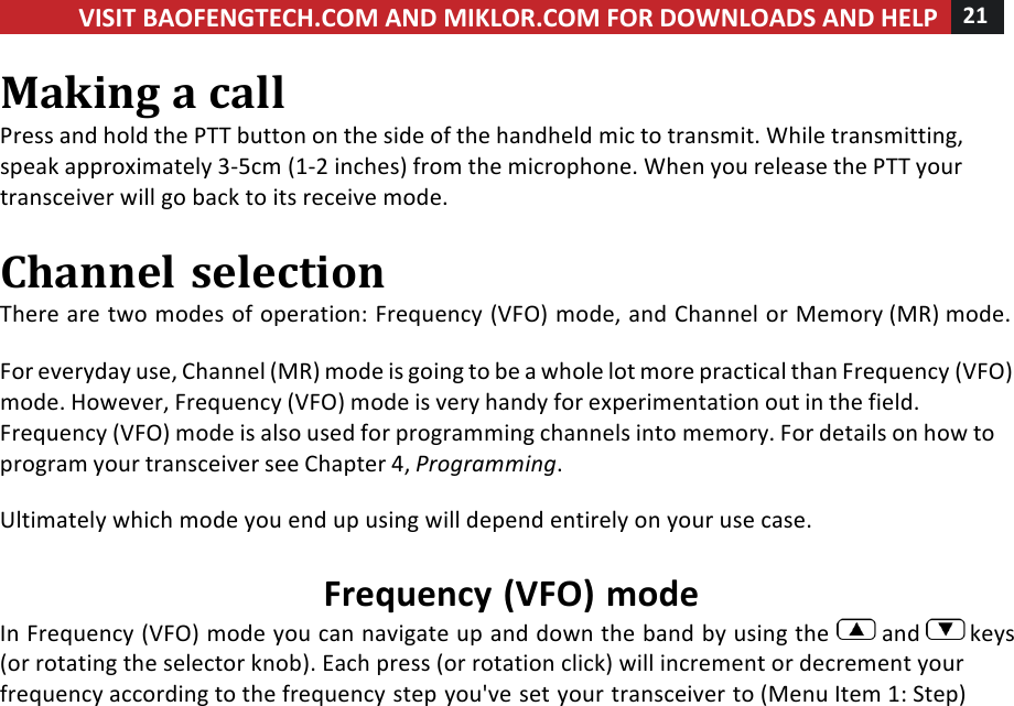 VISIT!BAOFENGTECH.COM!AND!MIKLOR.COM!FOR!DOWNLOADS!AND!HELP!21!!!Making!a!call!Press!and!hold!the!PTT!button!on!the!side!of!the!handheld!mic!to!transmit.!While!transmitting,!speak!approximately!3-5cm!(1-2!inches)!from!the!microphone.!When!you!release!the!PTT!your!transceiver!will!go!back!to!its!receive!mode.!!Channel!selection!There!are!two!modes!of!operation:!Frequency!(VFO)!mode,!and!Channel!or!Memory!(MR)!mode.!!For!everyday!use,!Channel!(MR)!mode!is!going!to!be!a!whole!lot!more!practical!than!Frequency!(VFO)!mode.!However,!Frequency!(VFO)!mode!is!very!handy!for!experimentation!out!in!the!field.!Frequency!(VFO)!mode!is!also!used!for!programming!channels!into!memory.!For!details!on!how!to!program!your!transceiver!see!Chapter!4,!Programming.!!Ultimately!which!mode!you!end!up!using!will!depend!entirely!on!your!use!case.!!Frequency!(VFO)!mode!In!Frequency!(VFO)!mode!you!can!navigate!up!and!down!the!band!by!using!the! !and! !keys!(or!rotating!the!selector!knob).!Each!press!(or!rotation!click)!will!increment!or!decrement!your!frequency!according!to!the!frequency!step!you&apos;ve!set!your!transceiver!to!(Menu!Item!1:!Step)!