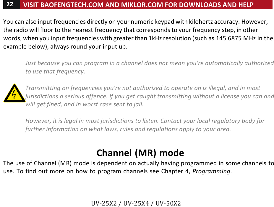 22!VISIT!BAOFENGTECH.COM!AND!MIKLOR.COM!FOR!DOWNLOADS!AND!HELP!!!!UV-25X2!/!UV-25X4!/!UV-50X2!!! !You!can!also!input!frequencies!directly!on!your!numeric!keypad!with!kilohertz!accuracy.!However,!the!radio!will!floor!to!the!nearest!frequency!that!corresponds!to!your!frequency!step,!in!other!words,!when!you!input!frequencies!with!greater!than!1kHz!resolution!(such!as!145.6875!MHz!in!the!example!below),!always!round!your!input!up.!!Just%because%you%can%program%in%a%channel%does%not%mean%you&apos;re%automatically%authorized%to%use%that%frequency.%%Transmitting%on%frequencies%you&apos;re%not%authorized%to%operate%on%is%illegal,%and%in%most%jurisdictions%a%serious%offence.%If%you%get%caught%transmitting%without%a%license%you%can%and%will%get%fined,%and%in%worst%case%sent%to%jail.%%However,%it%is%legal%in%most%jurisdictions%to%listen.%Contact%your%local%regulatory%body%for%further%information%on%what%laws,%rules%and%regulations%apply%to%your%area.%!Channel!(MR)!mode!The!use!of!Channel!(MR)!mode!is!dependent!on!actually!having!programmed!in!some!channels!to!use.!To!find!out!more!on!how!to!program!channels!see!Chapter!4,!Programming.!!