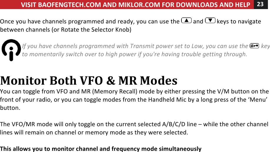 VISIT!BAOFENGTECH.COM!AND!MIKLOR.COM!FOR!DOWNLOADS!AND!HELP!23!!!Once!you!have!channels!programmed!and!ready,!you!can!use!the! !and! !keys!to!navigate!between!channels!(or!Rotate!the!Selector!Knob)!!If%you%have%channels%programmed%with%Transmit%power%set%to%Low,%you%can%use%the% %key%to%momentarily%switch%over%to%high%power%if%you&apos;re%having%trouble%getting%through.%!Monitor!Both!VFO!&amp;!MR!Modes!You!can!toggle!from!VFO!and!MR!(Memory!Recall)!mode!by!either!pressing!the!V/M!button!on!the!front!of!your!radio,!or!you!can!toggle!modes!from!the!Handheld!Mic!by!a!long!press!of!the!‘Menu’!button.!!The!VFO/MR!mode!will!only!toggle!on!the!current!selected!A/B/C/D!line!–!while!the!other!channel!lines!will!remain!on!channel!or!memory!mode!as!they!were!selected.!!This!allows!you!to!monitor!channel!and!frequency!mode!simultaneously!!!! !