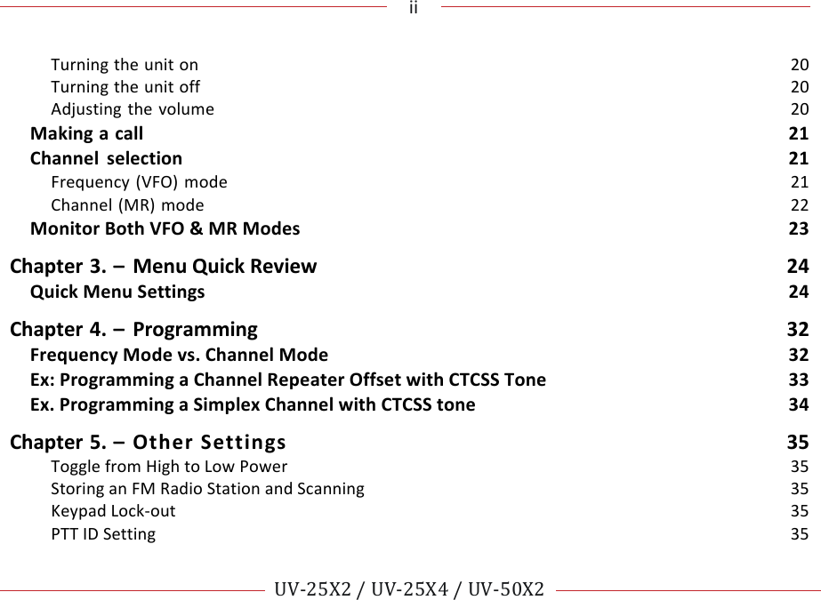 !!!ii!!! !!UV-25X2!/!UV-25X4!/!UV-50X2!!! !Turning!the!unit!on!20!Turning!the!unit!off!20!Adjusting!the!volume!20!Making!a!call!21!Channel!selection!21!Frequency!(VFO)!mode!21!Channel!(MR)!mode!22!Monitor!Both!VFO!&amp;!MR!Modes!23!Chapter!3.!–!Menu!Quick!Review! 24!Quick!Menu!Settings!24!Chapter!4.!–!Programming!32!Frequency!Mode!vs.!Channel!Mode!32!Ex:!Programming!a!Channel!Repeater!Offset!with!CTCSS!Tone!33!Ex.!Programming!a!Simplex!Channel!with!CTCSS!tone!34!Chapter!5.!–!Other!Settings!35!Toggle!from!High!to!Low!Power!35!Storing!an!FM!Radio!Station!and!Scanning!35!Keypad!Lock-out!35!PTT!ID!Setting!35!