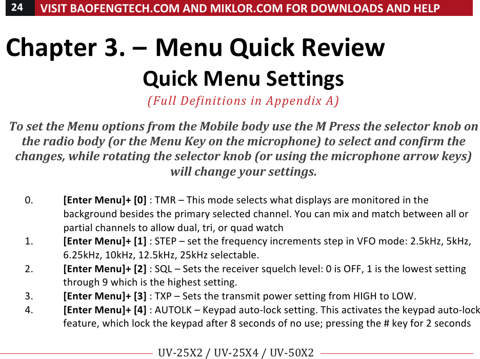 24!VISIT!BAOFENGTECH.COM!AND!MIKLOR.COM!FOR!DOWNLOADS!AND!HELP!!!!UV-25X2!/!UV-25X4!/!UV-50X2!!! !Chapter!3.!–!Menu!Quick!Review!Quick!Menu!Settings!!(Full%Definitions%in%Appendix%A)%%To#set#the#Menu#options#from#the#Mobile#body#use#the#M#Press#the#selector#knob#on#the#radio#body#(or#the#Menu#Key#on#the#microphone)#to#select#and#confirm#the#changes,#while#rotating#the#selector#knob#(or#using#the#microphone#arrow#keys)#will#change#your#settings.##!0. [Enter!Menu]+![0]!:!TMR!–!This!mode!selects!what!displays!are!monitored!in!the!background!besides!the!primary!selected!channel.!You!can!mix!and!match!between!all!or!partial!channels!to!allow!dual,!tri,!or!quad!watch!!1. [Enter!Menu]+![1]!:!STEP!–!set!the!frequency!increments!step!in!VFO!mode:!2.5kHz,!5kHz,!6.25kHz,!10kHz,!12.5kHz,!25kHz!selectable.!!2. [Enter!Menu]+![2]!:!SQL!–!Sets!the!receiver!squelch!level:!0!is!OFF,!1!is!the!lowest!setting!through!9!which!is!the!highest!setting.!3. [Enter!Menu]+![3]!:!TXP!–!Sets!the!transmit!power!setting!from!HIGH!to!LOW.!!4. [Enter!Menu]+![4]!:!AUTOLK!–!Keypad!auto-lock!setting.!This!activates!the!keypad!auto-lock!feature,!which!lock!the!keypad!after!8!seconds!of!no!use;!pressing!the!#!key!for!2!seconds!