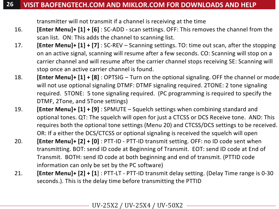 26!VISIT!BAOFENGTECH.COM!AND!MIKLOR.COM!FOR!DOWNLOADS!AND!HELP!!!!UV-25X2!/!UV-25X4!/!UV-50X2!!! !transmitter!will!not!transmit!if!a!channel!is!receiving!at!the!time!16. [Enter!Menu]+![1]!+![6]!:!SC-ADD!-!scan!settings.!OFF:!This!removes!the!channel!from!the!scan!list.!!ON:!This!adds!the!channel!to!scanning!list.!!17. [Enter!Menu]+![1]!+![7]!:!SC-REV!–!Scanning!settings.!TO:!time!out!scan,!after!the!stopping!on!an!active!signal,!scanning!will!resume!after!a!few!seconds.!CO:!Scanning!will!stop!on!a!carrier!channel!and!will!resume!after!the!carrier!channel!stops!receiving!SE:!Scanning!will!stop!once!an!active!carrier!channel!is!found.!18. [Enter!Menu]+![1]!+![8]!:!OPTSIG!–!Turn!on!the!optional!signaling.!OFF!the!channel!or!mode!will!not!use!optional!signaling!DTMF:!DTMF!signaling!required.!2TONE:!2!tone!signaling!required.!!5TONE:!!5!tone!signaling!required.!!(PC!programming!is!required!to!specify!the!DTMF,!2Tone,!and!5Tone!settings)!19. [Enter!Menu]+![1]!+![9]!:!SPMUTE!–!Squelch!settings!when!combining!standard!and!optional!tones.!QT:!The!squelch!will!open!for!just!a!CTCSS!or!DCS!Receive!tone.!!AND:!This!requires!both!the!optional!tone!settings!(Menu!20)!and!CTCSS/DCS!settings!to!be!received.!OR:!If!a!either!the!DCS/CTCSS!or!optional!signaling!is!received!the!squelch!will!open!!20. [Enter!Menu]+![2]!+![0]!:!PTT-ID!-!PTT-ID!transmit!setting.!OFF:!no!ID!code!sent!when!transmitting.!BOT:!send!ID!code!at!Beginning!of!Transmit.!!EOT:!send!ID!code!at!End!of!Transmit.!!BOTH:!send!ID!code!at!both!beginning!and!end!of!transmit.!(PTTID!code!information!can!only!be!set!by!the!PC!software)!!21. [Enter!Menu]+![2]!+![1]!:!PTT-LT!-!PTT-ID!transmit!delay!setting.!(Delay!Time!range!is!0-30!seconds.).!This!is!the!delay!time!before!transmitting!the!PTTID!