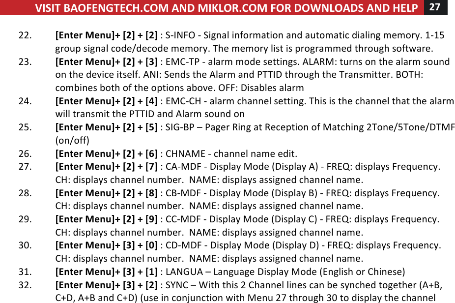 VISIT!BAOFENGTECH.COM!AND!MIKLOR.COM!FOR!DOWNLOADS!AND!HELP!27!!!22. [Enter!Menu]+![2]!+![2]!:!S-INFO!-!Signal!information!and!automatic!dialing!memory.!1-15!group!signal!code/decode!memory.!The!memory!list!is!programmed!through!software.!23. [Enter!Menu]+![2]!+![3]!:!EMC-TP!-!alarm!mode!settings.!ALARM:!turns!on!the!alarm!sound!on!the!device!itself.!ANI:!Sends!the!Alarm!and!PTTID!through!the!Transmitter.!BOTH:!combines!both!of!the!options!above.!OFF:!Disables!alarm!24. [Enter!Menu]+![2]!+![4]!:!EMC-CH!-!alarm!channel!setting.!This!is!the!channel!that!the!alarm!will!transmit!the!PTTID!and!Alarm!sound!on!!25. [Enter!Menu]+![2]!+![5]!:!SIG-BP!–!Pager!Ring!at!Reception!of!Matching!2Tone/5Tone/DTMF!(on/off)!!26. [Enter!Menu]+![2]!+![6]!:!CHNAME!-!channel!name!edit.!!27. [Enter!Menu]+![2]!+![7]!:!CA-MDF!-!Display!Mode!(Display!A)!-!FREQ:!displays!Frequency.!!CH:!displays!channel!number.!!NAME:!displays!assigned!channel!name.!28. [Enter!Menu]+![2]!+![8]!:!CB-MDF!-!Display!Mode!(Display!B)!-!FREQ:!displays!Frequency.!!CH:!displays!channel!number.!!NAME:!displays!assigned!channel!name.!29. [Enter!Menu]+![2]!+![9]!:!CC-MDF!-!Display!Mode!(Display!C)!-!FREQ:!displays!Frequency.!!CH:!displays!channel!number.!!NAME:!displays!assigned!channel!name.!30. [Enter!Menu]+![3]!+![0]!:!CD-MDF!-!Display!Mode!(Display!D)!-!FREQ:!displays!Frequency.!!CH:!displays!channel!number.!!NAME:!displays!assigned!channel!name.!31. [Enter!Menu]+![3]!+![1]!:!LANGUA!–!Language!Display!Mode!(English!or!Chinese)!32. [Enter!Menu]+![3]!+![2]!:!SYNC!–!With!this!2!Channel!lines!can!be!synched!together!(A+B,!C+D,!A+B!and!C+D)!(use!in!conjunction!with!Menu!27!through!30!to!display!the!channel!