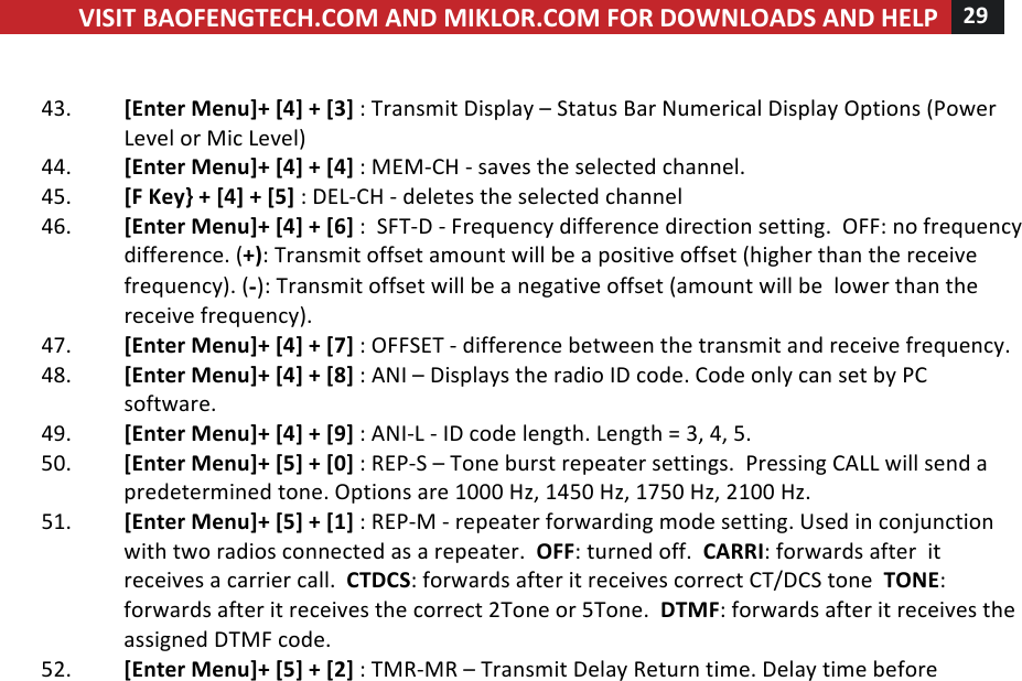 VISIT!BAOFENGTECH.COM!AND!MIKLOR.COM!FOR!DOWNLOADS!AND!HELP!29!!!!43. [Enter!Menu]+![4]!+![3]!:!Transmit!Display!–!Status!Bar!Numerical!Display!Options!(Power!Level!or!Mic!Level)!44. [Enter!Menu]+![4]!+![4]!:!MEM-CH!-!saves!the!selected!channel.!45. [F!Key}!+![4]!+![5]!:!DEL-CH!-!deletes!the!selected!channel!46. [Enter!Menu]+![4]!+![6]!:!!SFT-D!-!Frequency!difference!direction!setting.!!OFF:!no!frequency!difference.!(+):!Transmit!offset!amount!will!be!a!positive!offset!(higher!than!the!receive!frequency).!(-):!Transmit!offset!will!be!a!negative!offset!(amount!will!be!!lower!than!the!receive!frequency).!!47. [Enter!Menu]+![4]!+![7]!:!OFFSET!-!difference!between!the!transmit!and!receive!frequency.!!!48. [Enter!Menu]+![4]!+![8]!:!ANI!–!Displays!the!radio!ID!code.!Code!only!can!set!by!PC!software.!49. [Enter!Menu]+![4]!+![9]!:!ANI-L!-!ID!code!length.!Length!=!3,!4,!5.!50. [Enter!Menu]+![5]!+![0]!:!REP-S!–!Tone!burst!repeater!settings.!!Pressing!CALL!will!send!a!predetermined!tone.!Options!are!1000!Hz,!1450!Hz,!1750!Hz,!2100!Hz.!!51. [Enter!Menu]+![5]!+![1]!:!REP-M!-!repeater!forwarding!mode!setting.!Used!in!conjunction!with!two!radios!connected!as!a!repeater.!!OFF:!turned!off.!!CARRI:!forwards!after!!it!receives!a!carrier!call.!!CTDCS:!forwards!after!it!receives!correct!CT/DCS!tone!!TONE:!forwards!after!it!receives!the!correct!2Tone!or!5Tone.!!DTMF:!forwards!after!it!receives!the!assigned!DTMF!code.!!!52. [Enter!Menu]+![5]!+![2]!:!TMR-MR!–!Transmit!Delay!Return!time.!Delay!time!before!