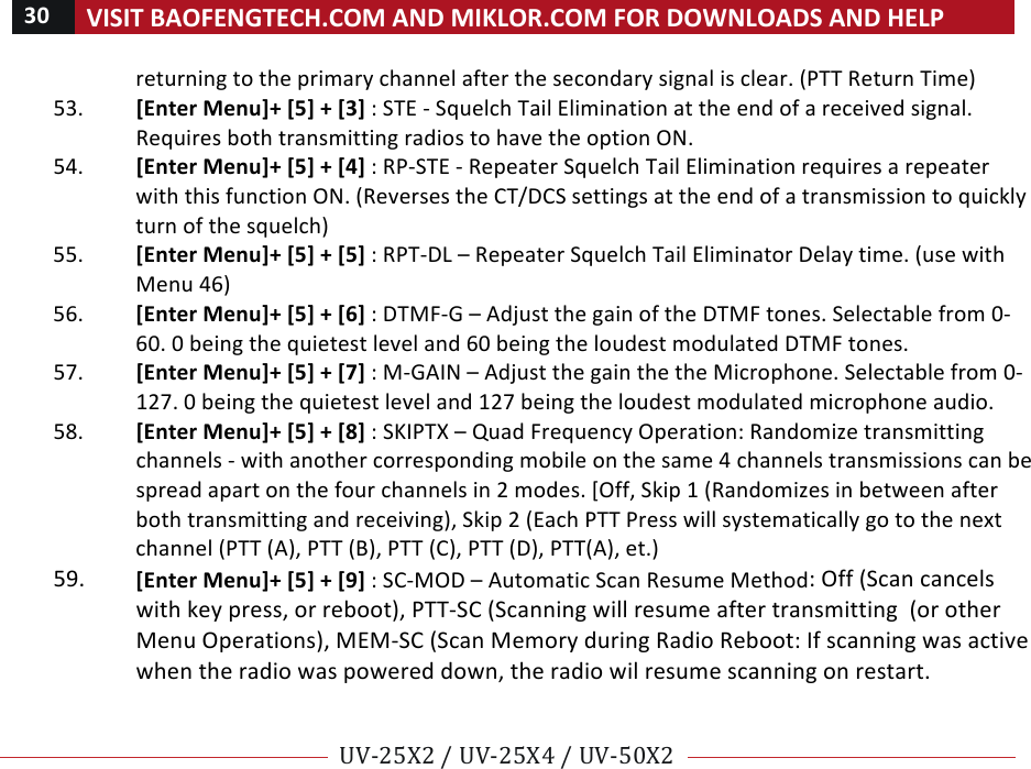 30!VISIT!BAOFENGTECH.COM!AND!MIKLOR.COM!FOR!DOWNLOADS!AND!HELP!!!!UV-25X2!/!UV-25X4!/!UV-50X2!!! !returning!to!the!primary!channel!after!the!secondary!signal!is!clear.!(PTT!Return!Time)!53. [Enter!Menu]+![5]!+![3]!:!STE!-!Squelch!Tail!Elimination!at!the!end!of!a!received!signal.!Requires!both!transmitting!radios!to!have!the!option!ON.!!54. [Enter!Menu]+![5]!+![4]!:!RP-STE!-!Repeater!Squelch!Tail!Elimination!requires!a!repeater!with!this!function!ON.!(Reverses!the!CT/DCS!settings!at!the!end!of!a!transmission!to!quickly!turn!of!the!squelch)!55. [Enter!Menu]+![5]!+![5]!:!RPT-DL!–!Repeater!Squelch!Tail!Eliminator!Delay!time.!(use!with!Menu!46)!!56. [Enter!Menu]+![5]!+![6]!:!DTMF-G!–!Adjust!the!gain!of!the!DTMF!tones.!Selectable!from!0-60.!0!being!the!quietest!level!and!60!being!the!loudest!modulated!DTMF!tones.!57. [Enter!Menu]+![5]!+![7]!:!M-GAIN!–!Adjust!the!gain!the!the!Microphone.!Selectable!from!0-127.!0!being!the!quietest!level!and!127!being!the!loudest!modulated!microphone!audio.!58. [Enter!Menu]+![5]!+![8]!:!SKIPTX!–!Quad!Frequency!Operation:!Randomize!transmitting!channels!-!with!another!corresponding!mobile!on!the!same!4!channels!transmissions!can!be!spread!apart!on!the!four!channels!in!2!modes.![Off,!Skip!1!(Randomizes!in!between!after!both!transmitting!and!receiving),!Skip!2!(Each!PTT!Press!will!systematically!go!to!the!next!channel!(PTT!(A),!PTT!(B),!PTT!(C),!PTT!(D),!PTT(A),!et.)!59. [Enter!Menu]+![5]!+![9]!:!SC-MOD!–!Automatic!Scan!Resume!Method:!Off!(Scan!cancels!with!key!press,!or!reboot),!PTT-SC!(Scanning!will!resume!after!transmitting!!(or!other!Menu!Operations),!MEM-SC!(Scan!Memory!during!Radio!Reboot:!If!scanning!was!active!when!the!radio!was!powered!down,!the!radio!wil!resume!scanning!on!restart.!!