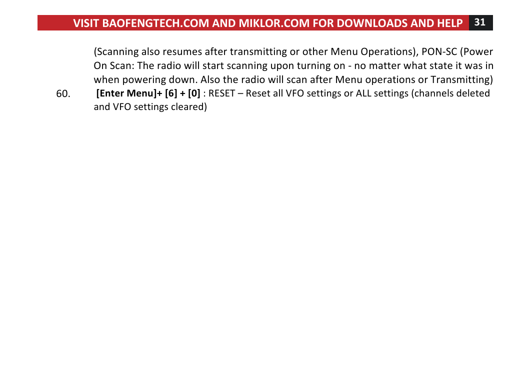 VISIT!BAOFENGTECH.COM!AND!MIKLOR.COM!FOR!DOWNLOADS!AND!HELP!31!!!(Scanning!also!resumes!after!transmitting!or!other!Menu!Operations),!PON-SC!(Power!On!Scan:!The!radio!will!start!scanning!upon!turning!on!-!no!matter!what!state!it!was!in!when!powering!down.!Also!the!radio!will!scan!after!Menu!operations!or!Transmitting)!60. ![Enter!Menu]+![6]!+![0]!:!RESET!–!Reset!all!VFO!settings!or!ALL!settings!(channels!deleted!and!VFO!settings!cleared)!!! !