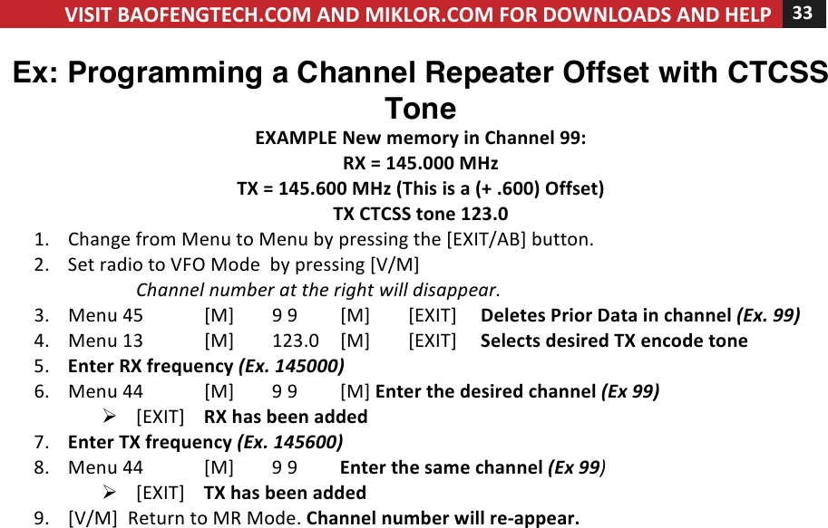 VISIT!BAOFENGTECH.COM!AND!MIKLOR.COM!FOR!DOWNLOADS!AND!HELP!33!!!Ex: Programming a Channel Repeater Offset with CTCSS Tone EXAMPLE!New!memory!in!Channel!99:!RX!=!145.000!MHz!TX!=!145.600!MHz!(This!is!a!(+!.600)!Offset)!TX!CTCSS!tone!123.0!1. Change!from!Menu!to!Menu!by!pressing!the![EXIT/AB]!button.!2. Set!radio!to!VFO!Mode!!by!pressing![V/M]!!Channel%number%at%the%right%will%disappear.%3. Menu%45![M]!9!9![M]![EXIT]!! !Deletes!Prior!Data!in!channel!(Ex.!99)!4. Menu!13![M]!123.0![M]![EXIT]!! !Selects!desired!TX!encode!tone!%5. Enter!RX!frequency!(Ex.!145000)%6. Menu!44![M]!9!9![M]!Enter!the!desired!channel!(Ex!99)%Ø [EXIT]!RX!has!been!added%7. Enter!TX!frequency!(Ex.!145600)%8. Menu!44![M]!9!9!Enter!the!same!channel!(Ex!99)%Ø [EXIT]!TX!has!been!added%9. [V/M]!!Return!to!MR!Mode.!Channel!number!will!re-appear.!! !