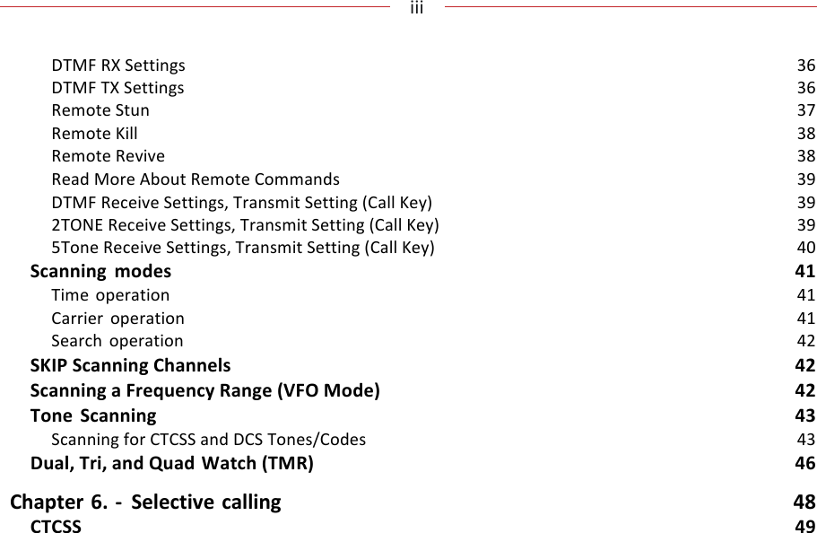 !!!iii!!!!DTMF!RX!Settings!36!DTMF!TX!Settings!36!Remote!Stun!37!Remote!Kill!38!Remote!Revive!38!Read!More!About!Remote!Commands!39!DTMF!Receive!Settings,!Transmit!Setting!(Call!Key)!39!2TONE!Receive!Settings,!Transmit!Setting!(Call!Key)!39!5Tone!Receive!Settings,!Transmit!Setting!(Call!Key)!40!Scanning!modes!41!Time! operation!41!Carrier!operation!41!Search!operation!42!SKIP!Scanning!Channels!42!Scanning!a!Frequency!Range!(VFO!Mode)!42!Tone!Scanning!43!Scanning!for!CTCSS!and!DCS!Tones/Codes!43!Dual,!Tri,!and!Quad!Watch!(TMR)!46!Chapter!6.!-!Selective!calling!48!CTCSS!49!