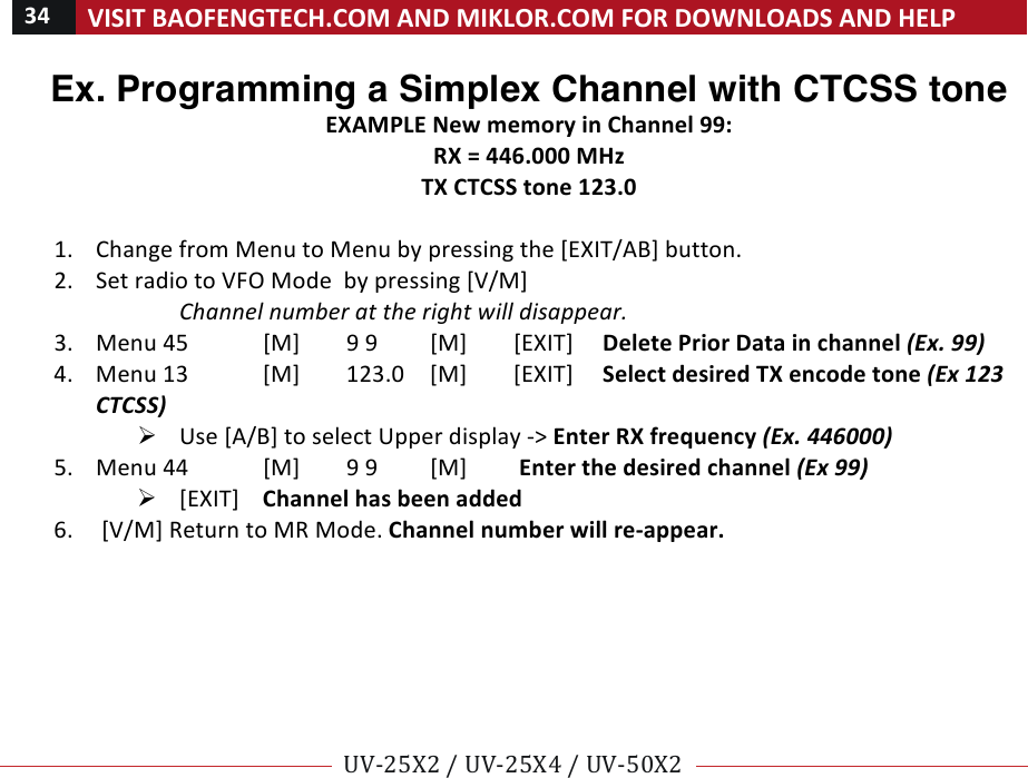 34!VISIT!BAOFENGTECH.COM!AND!MIKLOR.COM!FOR!DOWNLOADS!AND!HELP!!!!UV-25X2!/!UV-25X4!/!UV-50X2!!! !Ex. Programming a Simplex Channel with CTCSS tone EXAMPLE!New!memory!in!Channel!99:!RX!=!446.000!MHz!TX!CTCSS!tone!123.0!!1. Change!from!Menu!to!Menu!by!pressing!the![EXIT/AB]!button.!2. Set!radio!to!VFO!Mode!!by!pressing![V/M]!!Channel%number%at%the%right%will%disappear.%3. Menu%45![M]!9!9![M]![EXIT]!! !Delete!Prior!Data!in!channel!(Ex.!99)!4. Menu!13![M]!123.0![M]![EXIT]!! !Select!desired!TX!encode!tone!(Ex!123!CTCSS)%Ø Use![A/B]!to!select!Upper!display!-&gt;!Enter!RX!frequency!(Ex.!446000)%5. Menu!44![M]!9!9![M]! !Enter!the!desired!channel!(Ex!99)%Ø [EXIT]!Channel!has!been!added%6. ![V/M]!Return!to!MR!Mode.!Channel!number!will!re-appear.!!! !