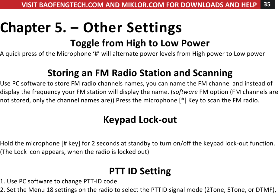 VISIT!BAOFENGTECH.COM!AND!MIKLOR.COM!FOR!DOWNLOADS!AND!HELP!35!!!Chapter!5.!–!Other!Settings!Toggle!from!High!to!Low!Power!A!quick!press!of!the!Microphone!‘#’!will!alternate!power!levels!from!High!power!to!Low!power!!!Storing!an!FM!Radio!Station!and!Scanning!Use!PC!software!to!store!FM!radio!channels!names,!you!can!name!the!FM!channel!and!instead!of!display!the!frequency!your!FM!station!will!display!the!name.!(software!FM!option!(FM!channels!are!not!stored,!only!the!channel!names!are))!Press!the!microphone![*]!Key!to!scan!the!FM!radio.!!Keypad!Lock-out!!Hold!the!microphone![#!key]!for!2!seconds!at!standby!to!turn!on/off!the!keypad!lock-out!function.!(The!Lock!icon!appears,!when!the!radio!is!locked!out)!!PTT!ID!Setting!1.!Use!PC!software!to!change!PTT-ID!code.!2.!Set!the!Menu!18!settings!on!the!radio!to!select!the!PTTID!signal!mode!(2Tone,!5Tone,!or!DTMF),!!