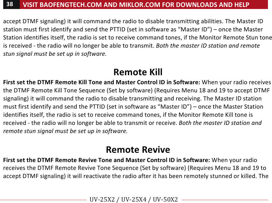 38!VISIT!BAOFENGTECH.COM!AND!MIKLOR.COM!FOR!DOWNLOADS!AND!HELP!!!!UV-25X2!/!UV-25X4!/!UV-50X2!!! !accept!DTMF!signaling)!it!will!command!the!radio!to!disable!transmitting!abilities.!The!Master!ID!station!must!first!identify!and!send!the!PTTID!(set!in!software!as!“Master!ID”)!–!once!the!Master!Station!identifies!itself,!the!radio!is!set!to!receive!command!tones,!if!the!Monitor!Remote!Stun!tone!is!received!-!the!radio!will!no!longer!be!able!to!transmit.!Both%the%master%ID%station%and%remote%stun%signal%must%be%set%up%in%software.%!Remote!Kill!First!set!the!DTMF!Remote!Kill!Tone!and!Master!Control!ID!in!Software:!When!your!radio!receives!the!DTMF!Remote!Kill!Tone!Sequence!(Set!by!software)!(Requires!Menu!18!and!19!to!accept!DTMF!signaling)!it!will!command!the!radio!to!disable!transmitting!and!receiving.!The!Master!ID!station!must!first!identify!and!send!the!PTTID!(set!in!software!as!“Master!ID”)!–!once!the!Master!Station!identifies!itself,!the!radio!is!set!to!receive!command!tones,!if!the!Monitor!Remote!Kill!tone!is!received!-!the!radio!will!no!longer!be!able!to!transmit!or!receive.!Both%the%master%ID%station%and%remote%stun%signal%must%be%set%up%in%software.%%Remote!Revive!First!set!the!DTMF!Remote!Revive!Tone!and!Master!Control!ID!in!Software:!When!your!radio!receives!the!DTMF!Remote!Revive!Tone!Sequence!(Set!by!software)!(Requires!Menu!18!and!19!to!accept!DTMF!signaling)!it!will!reactivate!the!radio!after!it!has!been!remotely!stunned!or!killed.!The!