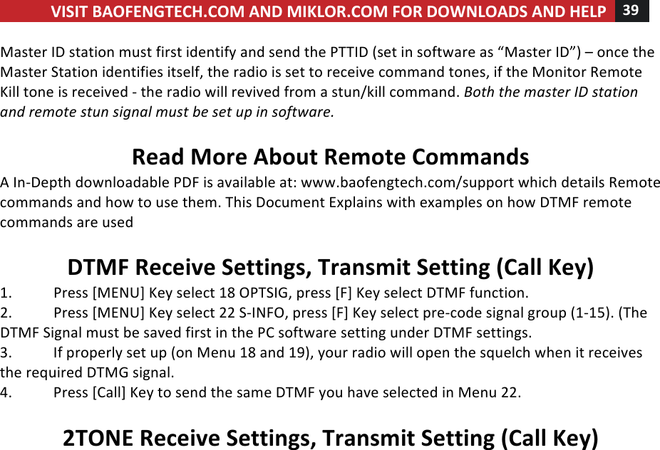 VISIT!BAOFENGTECH.COM!AND!MIKLOR.COM!FOR!DOWNLOADS!AND!HELP!39!!!Master!ID!station!must!first!identify!and!send!the!PTTID!(set!in!software!as!“Master!ID”)!–!once!the!Master!Station!identifies!itself,!the!radio!is!set!to!receive!command!tones,!if!the!Monitor!Remote!Kill!tone!is!received!-!the!radio!will!revived!from!a!stun/kill!command.!Both%the%master%ID%station%and%remote%stun%signal%must%be%set%up%in%software.%%Read!More!About!Remote!Commands!A!In-Depth!downloadable!PDF!is!available!at:!www.baofengtech.com/support!which!details!Remote!commands!and!how!to!use!them.!This!Document!Explains!with!examples!on!how!DTMF!remote!commands!are!used%%DTMF!Receive!Settings,!Transmit!Setting!(Call!Key)!1.!Press![MENU]!Key!select!18!OPTSIG,!press![F]!Key!select!DTMF!function.!2.!Press![MENU]!Key!select!22!S-INFO,!press![F]!Key!select!pre-code!signal!group!(1-15).!(The!DTMF!Signal!must!be!saved!first!in!the!PC!software!setting!under!DTMF!settings.!3.!If!properly!set!up!(on!Menu!18!and!19),!your!radio!will!open!the!squelch!when!it!receives!the!required!DTMG!signal.!4.!Press![Call]!Key!to!send!the!same!DTMF!you!have!selected!in!Menu!22.!!2TONE!Receive!Settings,!Transmit!Setting!(Call!Key)!