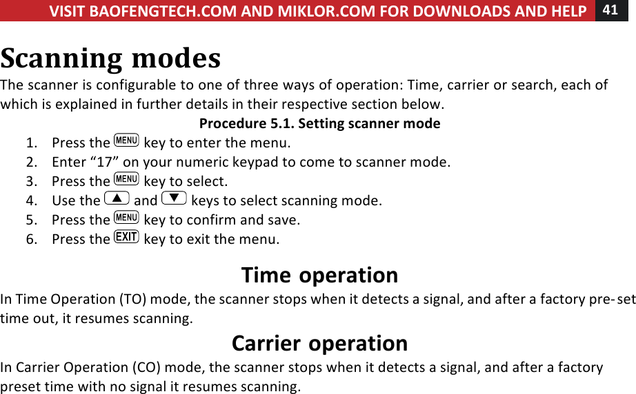 VISIT!BAOFENGTECH.COM!AND!MIKLOR.COM!FOR!DOWNLOADS!AND!HELP!41!!!Scanning!modes!The!scanner!is!configurable!to!one!of!three!ways!of!operation:!Time,!carrier!or!search,!each!of!which!is!explained!in!further!details!in!their!respective!section!below.!Procedure!5.1.!Setting!scanner!mode!1. Press!the! !key!to!enter!the!menu.!2. Enter!“17”!on!your!numeric!keypad!to!come!to!scanner!mode.!3. Press!the! !key!to!select.!4. Use!the! !and! !keys!to!select!scanning!mode.!5. Press!the! !key!to!confirm!and!save.!6. Press!the! !key!to!exit!the!menu.!Time!operation!In!Time!Operation!(TO)!mode,!the!scanner!stops!when!it!detects!a!signal,!and!after!a!factory!pre-set!time!out,!it!resumes!scanning.!Carrier!operation!In!Carrier!Operation!(CO)!mode,!the!scanner!stops!when!it!detects!a!signal,!and!after!a!factory!preset!time!with!no!signal!it!resumes!scanning.!!