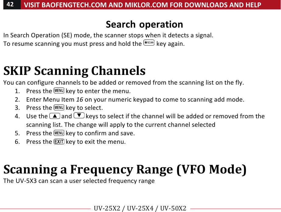 42!VISIT!BAOFENGTECH.COM!AND!MIKLOR.COM!FOR!DOWNLOADS!AND!HELP!!!!UV-25X2!/!UV-25X4!/!UV-50X2!!! !Search!operation!In!Search!Operation!(SE)!mode,!the!scanner!stops!when!it!detects!a!signal.!To!resume!scanning!you!must!press!and!hold!the! !key!again.!!SKIP!Scanning!Channels!!You!can!configure!channels!to!be!added!or!removed!from!the!scanning!list!on!the!fly.!!1. Press!the! !key!to!enter!the!menu.!2. Enter!Menu!Item!16!on!your!numeric!keypad!to!come!to!scanning!add!mode.!3. Press!the! !key!to!select.!4. Use!the! !and! !keys!to!select!if!the!channel!will!be!added!or!removed!from!the!scanning!list.!The!change!will!apply!to!the!current!channel!selected!5. Press!the! !key!to!confirm!and!save.!6. Press!the! !key!to!exit!the!menu.!!Scanning!a!Frequency!Range!(VFO!Mode)!The!UV-5X3!can!scan!a!user!selected!frequency!range!!!