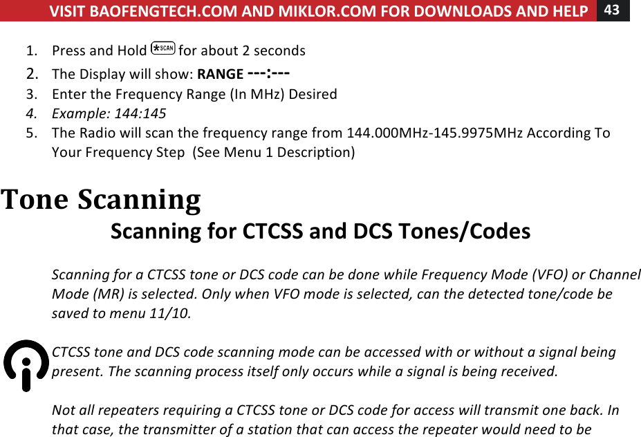 VISIT!BAOFENGTECH.COM!AND!MIKLOR.COM!FOR!DOWNLOADS!AND!HELP!43!!!1. Press!and!Hold! !for!about!2!seconds!2. The!Display!will!show:!RANGE!---:---!3. Enter!the!Frequency!Range!(In!MHz)!Desired!4. Example:%144:145%5. The!Radio!will!scan!the!frequency!range!from!144.000MHz-145.9975MHz!According!To!Your!Frequency!Step!!(See!Menu!1!Description)!!Tone!Scanning!Scanning!for!CTCSS!and!DCS!Tones/Codes!!Scanning%for%a%CTCSS%tone%or%DCS%code%can%be%done%while%Frequency%Mode%(VFO)%or%Channel%Mode%(MR)%is%selected.%Only%when%VFO%mode%is%selected,%can%the%detected%tone/code%be%saved%to%menu%11/10.%%CTCSS%tone%and%DCS%code%scanning%mode%can%be%accessed%with%or%without%a%signal%being%present.%The%scanning%process%itself%only%occurs%while%a%signal%is%being%received.%%Not%all%repeaters%requiring%a%CTCSS%tone%or%DCS%code%for%access%will%transmit%one%back.%In%that%case,%the%transmitter%of%a%station%that%can%access%the%repeater%would%need%to%be%