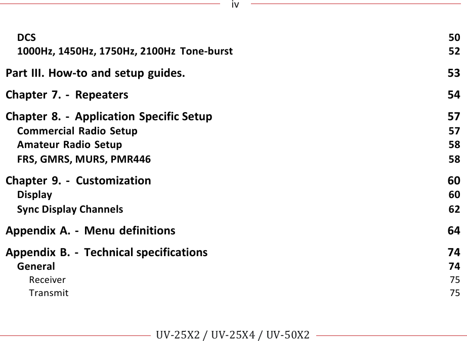 !!!iv!!! !!UV-25X2!/!UV-25X4!/!UV-50X2!!! !DCS!50!1000Hz,!1450Hz,!1750Hz,!2100Hz!Tone-burst!52!Part!III.!How-to!and!setup!guides.!53!Chapter!7.!- ! Repeaters! 54!Chapter!8.!-!Application!Specific!Setup!57!Commercial!Radio!Setup!57!Amateur!Radio!Setup!58!FRS,!GMRS,!MURS,!PMR446!58!Chapter!9.!-!Customization!60!Display!60!Sync!Display!Channels!62!Appendix!A.!- !Menu!definitions!64!Appendix!B.!- ! Technical!specifications!74!General!74!Receiver!75!Transmit!75!!