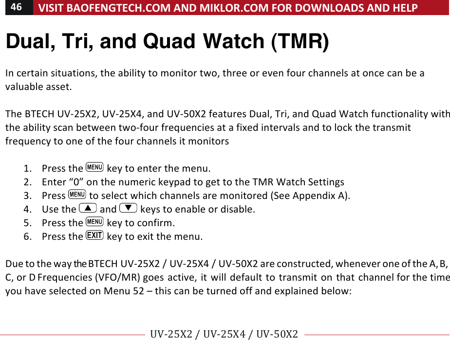 46!VISIT!BAOFENGTECH.COM!AND!MIKLOR.COM!FOR!DOWNLOADS!AND!HELP!!!!UV-25X2!/!UV-25X4!/!UV-50X2!!! !Dual, Tri, and Quad Watch (TMR) !In!certain!situations,!the!ability!to!monitor!two,!three!or!even!four!channels!at!once!can!be!a!valuable!asset.!!The!BTECH!UV-25X2,!UV-25X4,!and!UV-50X2!features!Dual,!Tri,!and!Quad!Watch!functionality!with!the!ability!scan!between!two-four!frequencies!at!a!fixed!intervals!and!to!lock!the!transmit!frequency!to!one!of!the!four!channels!it!monitors!!1. Press!the! !key!to!enter!the!menu.!2. Enter!“0”!on!the!numeric!keypad!to!get!to!the!TMR!Watch!Settings!3. Press! !to!select!which!channels!are!monitored!(See!Appendix!A).!4. Use!the! !and! !keys!to!enable!or!disable.!5. Press!the! !key!to!confirm.!6. Press!the! !key!to!exit!the!menu.!!Due!to!the!way!the!BTECH!UV-25X2!/!UV-25X4!/!UV-50X2!are!constructed,!whenever!one!of!the!A,!B,!C,!or!D!Frequencies!(VFO/MR)!goes!active,!it!will!default!to!transmit!on!that!channel!for!the!time!you!have!selected!on!Menu!52!–!this!can!be!turned!off!and!explained!below:!!