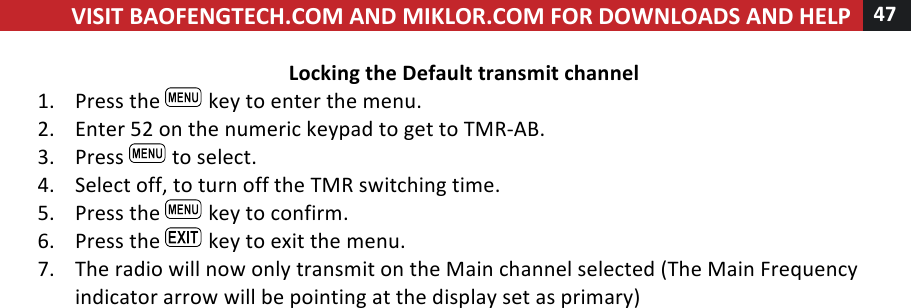 VISIT!BAOFENGTECH.COM!AND!MIKLOR.COM!FOR!DOWNLOADS!AND!HELP!47!!!Locking!the!Default!transmit!channel!1. Press!the! !key!to!enter!the!menu.!2. Enter!52!on!the!numeric!keypad!to!get!to!TMR-AB.!3. Press! !to!select.!4. Select!off,!to!turn!off!the!TMR!switching!time.!5. Press!the! !key!to!confirm.!6. Press!the! !key!to!exit!the!menu.!7. The!radio!will!now!only!transmit!on!the!Main!channel!selected!(The!Main!Frequency!indicator!arrow!will!be!pointing!at!the!display!set!as!primary)!% %