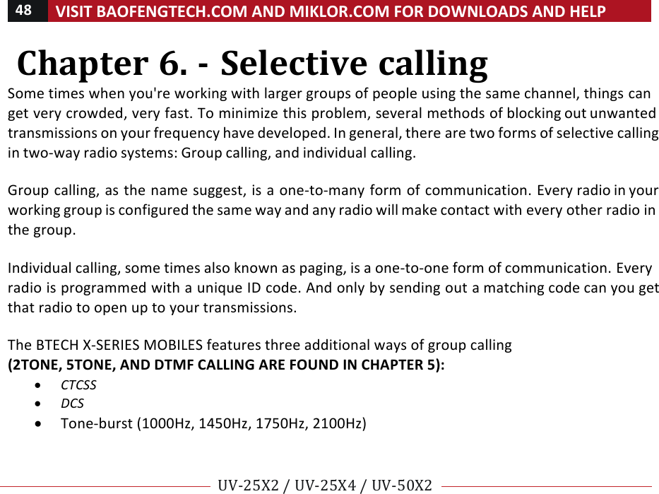 48!VISIT!BAOFENGTECH.COM!AND!MIKLOR.COM!FOR!DOWNLOADS!AND!HELP!!!!UV-25X2!/!UV-25X4!/!UV-50X2!!! !Chapter!6.!-!Selective!calling!Some!times!when!you&apos;re!working!with!larger!groups!of!people!using!the!same!channel,!things!can!get!very!crowded,!very!fast.!To!minimize!this!problem,!several!methods!of!blocking!out!unwanted!transmissions!on!your!frequency!have!developed.!In!general,!there!are!two!forms!of!selective!calling!in!two-way!radio!systems:!Group!calling,!and!individual!calling.!!Group!calling,!as!the!name!suggest,!is!a!one-to-many!form!of!communication.!Every!radio!in!your!working!group!is!configured!the!same!way!and!any!radio!will!make!contact!with!every!other!radio!in!the!group.!!Individual!calling,!some!times!also!known!as!paging,!is!a!one-to-one!form!of!communication.!Every!radio!is!programmed!with!a!unique!ID!code.!And!only!by!sending!out!a!matching!code!can!you!get!that!radio!to!open!up!to!your!transmissions.!!The!BTECH!X-SERIES!MOBILES!features!three!additional!ways!of!group!calling!!(2TONE,!5TONE,!AND!DTMF!CALLING!ARE!FOUND!IN!CHAPTER!5):!• CTCSS!• DCS!• Tone-burst!(1000Hz,!1450Hz,!1750Hz,!2100Hz)!!