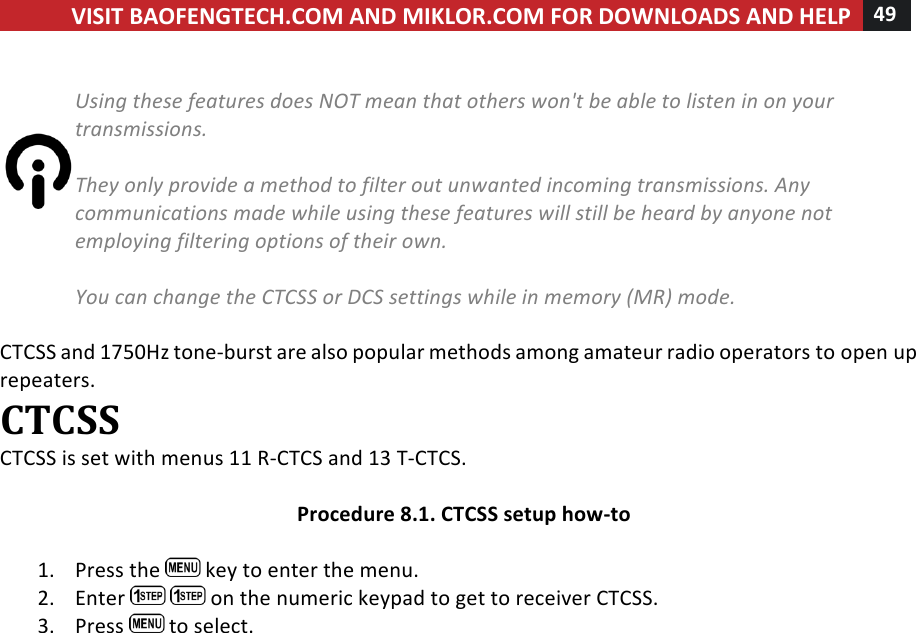 VISIT!BAOFENGTECH.COM!AND!MIKLOR.COM!FOR!DOWNLOADS!AND!HELP!49!!!%Using%these%features%does%NOT%mean%that%others%won&apos;t%be%able%to%listen%in%on%your%transmissions.%%They%only%provide%a%method%to%filter%out%unwanted%incoming%transmissions.%Any%communications%made%while%using%these%features%will%still%be%heard%by%anyone%not%employing%filtering%options%of%their%own.%%You%can%change%the%CTCSS%or%DCS%settings%while%in%memory%(MR)%mode.%!CTCSS!and!1750Hz!tone-burst!are!also!popular!methods!among!amateur!radio!operators!to!open!up!repeaters.!CTCSS!CTCSS!is!set!with!menus!11!R-CTCS!and!13!T-CTCS.!!Procedure!8.1.!CTCSS!setup!how-to!!1. Press!the! !key!to!enter!the!menu.!2. Enter! !on!the!numeric!keypad!to!get!to!receiver!CTCSS.!3. Press! !to!select.!