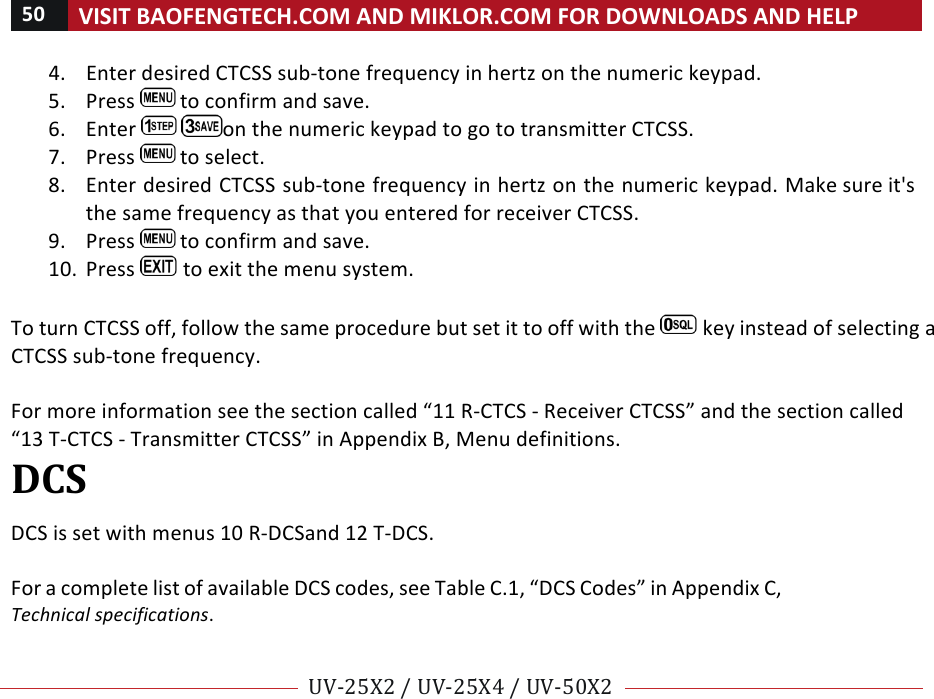 50!VISIT!BAOFENGTECH.COM!AND!MIKLOR.COM!FOR!DOWNLOADS!AND!HELP!!!!UV-25X2!/!UV-25X4!/!UV-50X2!!! !4. Enter!desired!CTCSS!sub-tone!frequency!in!hertz!on!the!numeric!keypad.!5. Press! !to!confirm!and!save.!6. Enter! !on!the!numeric!keypad!to!go!to!transmitter!CTCSS.!7. Press! !to!select.!8. Enter!desired!CTCSS!sub-tone!frequency!in!hertz!on!the!numeric!keypad.!Make!sure!it&apos;s!the!same!frequency!as!that!you!entered!for!receiver!CTCSS.!9. Press! !to!confirm!and!save.!10. Press! !to!exit!the!menu!system.!!To!turn!CTCSS!off,!follow!the!same!procedure!but!set!it!to!off!with!the! !key!instead!of!selecting!a!CTCSS!sub-tone!frequency.!!!For!more!information!see!the!section!called!“11!R-CTCS!-!Receiver!CTCSS”!and!the!section!called!“13!T-CTCS!-!Transmitter!CTCSS”!in!Appendix!B,!Menu!definitions.!DCS!!DCS!is!set!with!menus!10!R-DCS!and!12!T-DCS.!!For!a!complete!list!of!available!DCS!codes,!see!Table!C.1,!“DCS!Codes”!in!Appendix!C,!Technical%specifications.!