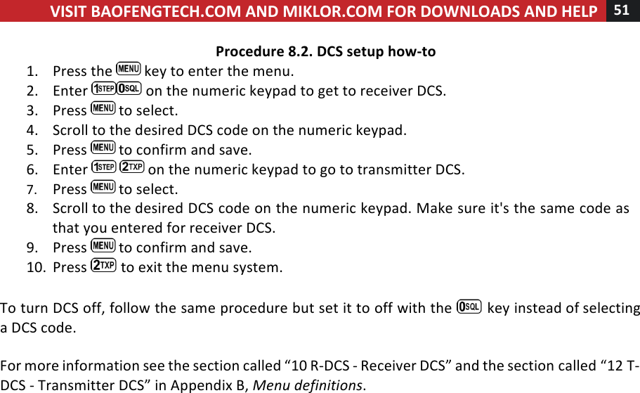 VISIT!BAOFENGTECH.COM!AND!MIKLOR.COM!FOR!DOWNLOADS!AND!HELP!51!!!Procedure!8.2.!DCS!setup!how-to!1. Press!the! !key!to!enter!the!menu.!2. Enter! !on!the!numeric!keypad!to!get!to!receiver!DCS.!3. Press! !to!select.!4. Scroll!to!the!desired!DCS!code!on!the!numeric!keypad.!5. Press! !to!confirm!and!save.!6. Enter! !on!the!numeric!keypad!to!go!to!transmitter!DCS.!7. Press! !to!select.!8. Scroll!to!the!desired!DCS!code!on!the!numeric!keypad.!Make!sure!it&apos;s!the!same!code!as!that!you!entered!for!receiver!DCS.!9. Press! !to!confirm!and!save.!10. Press! !to!exit!the!menu!system.!!To!turn!DCS!off,!follow!the!same!procedure!but!set!it!to!off!with!the! !key!instead!of!selecting!a!DCS!code.!!For!more!information!see!the!section!called!“10!R-DCS!-!Receiver!DCS”!and!the!section!called!“12!T-DCS!-!Transmitter!DCS”!in!Appendix!B,!Menu%definitions.!!!