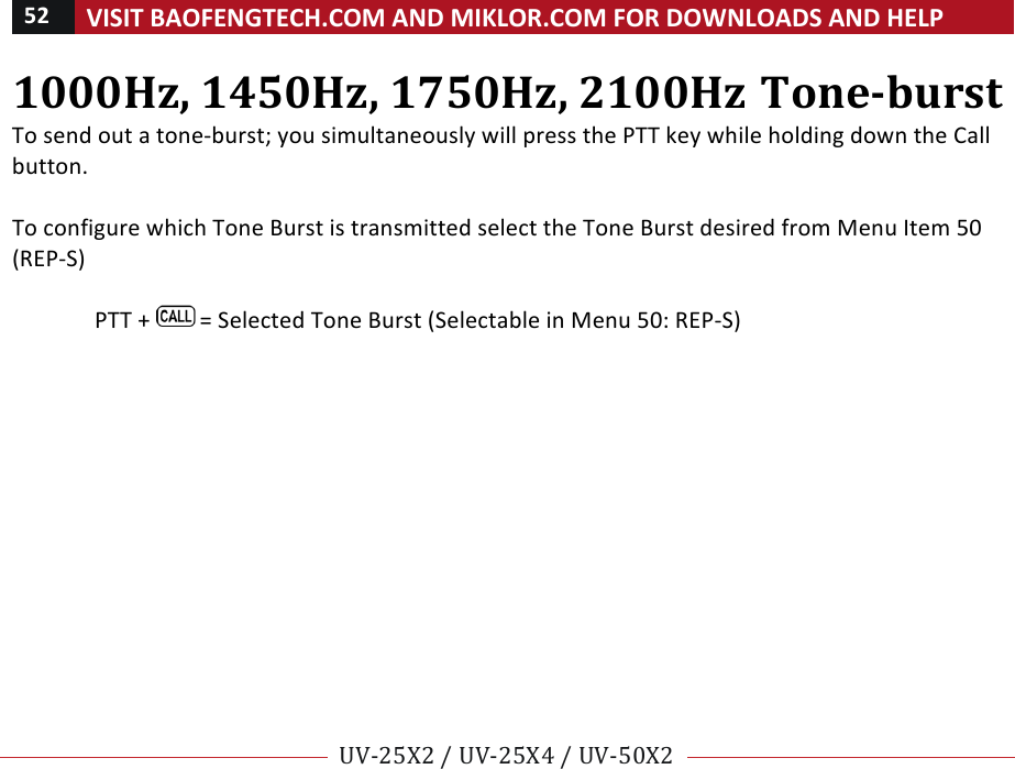 52!VISIT!BAOFENGTECH.COM!AND!MIKLOR.COM!FOR!DOWNLOADS!AND!HELP!!!!UV-25X2!/!UV-25X4!/!UV-50X2!!! !1000Hz,!1450Hz,!1750Hz,!2100Hz!Tone-burst!To!send!out!a!tone-burst;!you!simultaneously!will!press!the!PTT!key!while!holding!down!the!Call!button.!!To!configure!which!Tone!Burst!is!transmitted!select!the!Tone!Burst!desired!from!Menu!Item!50!(REP-S)!!PTT!+! !=!Selected!Tone!Burst!(Selectable!in!Menu!50:!REP-S)!%% %
