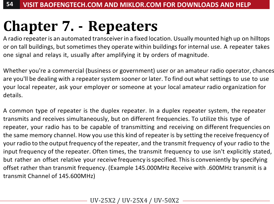 54!VISIT!BAOFENGTECH.COM!AND!MIKLOR.COM!FOR!DOWNLOADS!AND!HELP!!!!UV-25X2!/!UV-25X4!/!UV-50X2!!! !Chapter!7.!-!Repeaters!A!radio!repeater!is!an!automated!transceiver!in!a!fixed!location.!Usually!mounted!high!up!on!hilltops!or!on!tall!buildings,!but!sometimes!they!operate!within!buildings!for!internal!use.!A!repeater!takes!one!signal!and!relays!it,!usually!after!amplifying!it!by!orders!of!magnitude.!!!Whether!you&apos;re!a!commercial!(business!or!government)!user!or!an!amateur!radio!operator,!chances!are!you&apos;ll!be!dealing!with!a!repeater!system!sooner!or!later.!To!find!out!what!settings!to!use!to!use!your!local!repeater,!ask!your!employer!or!someone!at!your!local!amateur!radio!organization!for!details.!!A! common!type!of!repeater!is!the!duplex!repeater.!In! a!duplex!repeater!system,!the!repeater!transmits!and!receives!simultaneously,!but!on!different!frequencies.!To!utilize!this!type!of!repeater,!your!radio!has!to!be!capable!of!transmitting!and!receiving!on!different!frequencies!on!the!same!memory!channel.!How!you!use!this!kind!of!repeater!is!by!setting!the!receive!frequency!of!your!radio!to!the!output!frequency!of!the!repeater,!and!the!transmit!frequency!of!your!radio!to!the!input!frequency!of!the!repeater.!Often!times,!the!transmit!frequency!to!use!isn&apos;t!explicitly!stated,!but!rather!an!offset!relative!your!receive!frequency!is!specified.!This!is!conveniently!by!specifying!offset!rather!than!transmit!frequency.!(Example!145.000MHz!Receive!with!.600MHz!transmit!is!a!transmit!Channel!of!145.600MHz)!%