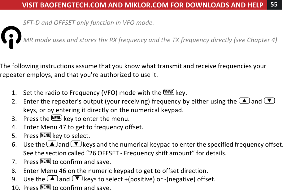 VISIT!BAOFENGTECH.COM!AND!MIKLOR.COM!FOR!DOWNLOADS!AND!HELP!55!!!SFT-D%and%OFFSET%only%function%in%VFO%mode.%%%MR%mode%uses%and%stores%the%RX%frequency%and%the%TX%frequency%directly%(see%Chapter%4)%%%The!following!instructions!assume!that!you!know!what!transmit!and!receive!frequencies!your!repeater!employs,!and!that!you&apos;re!authorized!to!use!it.!!1. Set!the!radio!to!Frequency!(VFO)!mode!with!the! !key.!2. Enter!the!repeater’s!output!(your!receiving)!frequency!by!either!using!the! !and! !keys,!or!by!entering!it!directly!on!the!numerical!keypad.!3. Press!the! !key!to!enter!the!menu.!4. Enter!Menu!47!to!get!to!frequency!offset.!5. Press! !key!to!select.!6. Use!the! !and! !keys!and!the!numerical!keypad!to!enter!the!specified!frequency!offset.!See!the!section!called!“26!OFFSET!-!Frequency!shift!amount”!for!details.!7. Press! !to!confirm!and!save.!8. Enter!Menu!46!on!the!numeric!keypad!to!get!to!offset!direction.!9. Use!the! !and! !keys!to!select!+!(positive)!or!-!(negative)!offset.!10. Press! !to!confirm!and!save.!