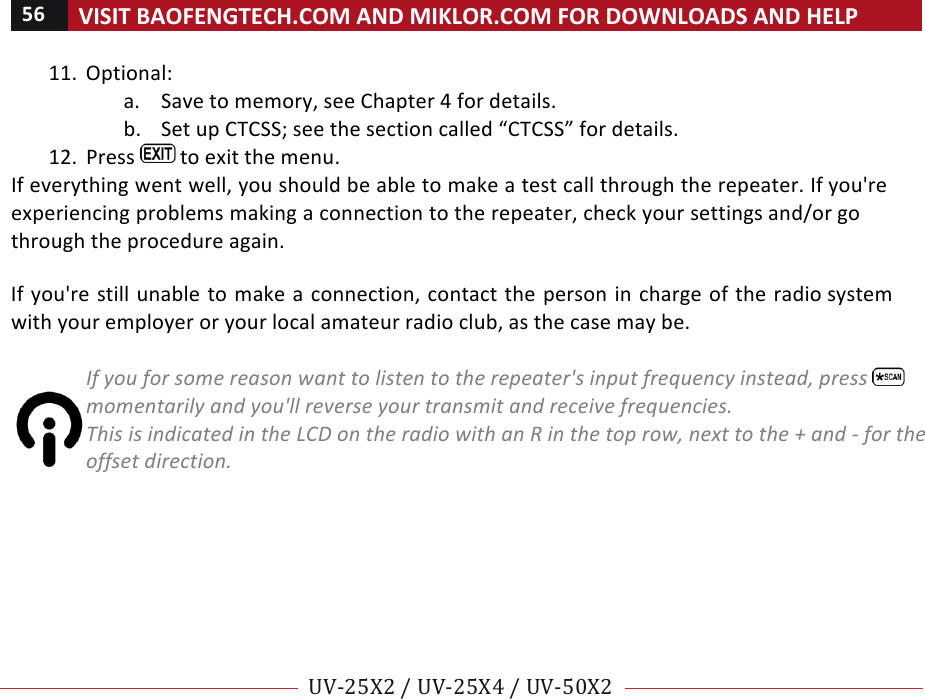 56!VISIT!BAOFENGTECH.COM!AND!MIKLOR.COM!FOR!DOWNLOADS!AND!HELP!!!!UV-25X2!/!UV-25X4!/!UV-50X2!!! !11. Optional:!a. Save!to!memory,!see!Chapter!4!for!details.!b. Set!up!CTCSS;!see!the!section!called!“CTCSS”!for!details.!12. Press! !to!exit!the!menu.!If!everything!went!well,!you!should!be!able!to!make!a!test!call!through!the!repeater.!If!you&apos;re!experiencing!problems!making!a!connection!to!the!repeater,!check!your!settings!and/or!go!through!the!procedure!again.!!If!you&apos;re!still!unable!to!make!a!connection,!contact!the!person!in!charge!of!the!radio!system!with!your!employer!or!your!local!amateur!radio!club,!as!the!case!may!be.!%If%you%for%some%reason%want%to%listen%to%the%repeater&apos;s%input%frequency%instead,%press% %momentarily%and%you&apos;ll%reverse%your%transmit%and%receive%frequencies.%This%is%indicated%in%the%LCD%on%the%radio%with%an%R%in%the%top%row,%next%to%the%+%and%-%for%the%offset%direction.!! !