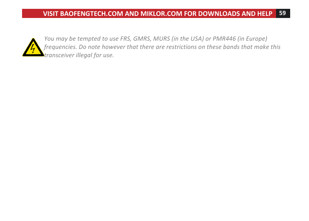 VISIT!BAOFENGTECH.COM!AND!MIKLOR.COM!FOR!DOWNLOADS!AND!HELP!59!!!!You%may%be%tempted%to%use%FRS,%GMRS,%MURS%(in%the%USA)%or%PMR446%(in%Europe)%frequencies.%Do%note%however%that%there%are%restrictions%on%these%bands%that%make%this%transceiver%illegal%for%use.!!!!