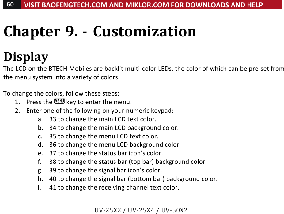 60!VISIT!BAOFENGTECH.COM!AND!MIKLOR.COM!FOR!DOWNLOADS!AND!HELP!!!!UV-25X2!/!UV-25X4!/!UV-50X2!!! !Chapter!9.!-!Customization!!Display!The!LCD!on!the!BTECH!Mobiles!are!backlit!multi-color!LEDs,!the!color!of!which!can!be!pre-set!from!the!menu!system!into!a!variety!of!colors.!!To!change!the!colors,!follow!these!steps:!1. Press!the! !key!to!enter!the!menu.!2. Enter!one!of!the!following!on!your!numeric!keypad:!a. 33!to!change!the!main!LCD!text!color.!b. 34!to!change!the!main!LCD!background!color.!c. 35!to!change!the!menu!LCD!text!color.!d. 36!to!change!the!menu!LCD!background!color.!e. 37!to!change!the!status!bar!icon’s!color.!f. 38!to!change!the!status!bar!(top!bar)!background!color.!g. 39!to!change!the!signal!bar!icon’s!color.!h. 40!to!change!the!signal!bar!(bottom!bar)!background!color.!i. 41!to!change!the!receiving!channel!text!color.!