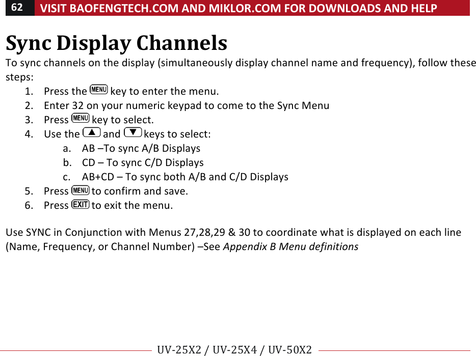 62!VISIT!BAOFENGTECH.COM!AND!MIKLOR.COM!FOR!DOWNLOADS!AND!HELP!!!!UV-25X2!/!UV-25X4!/!UV-50X2!!! !Sync!Display!Channels!To!sync!channels!on!the!display!(simultaneously!display!channel!name!and!frequency),!follow!these!steps:!1. Press!the! !key!to!enter!the!menu.!2. Enter!32!on!your!numeric!keypad!to!come!to!the!Sync!Menu!3. Press! !key!to!select.!4. Use!the! !and! !keys!to!select:!a. AB!–To!sync!A/B!Displays!b. CD!–!To!sync!C/D!Displays!c. AB+CD!–!To!sync!both!A/B!and!C/D!Displays!5. Press! !to!confirm!and!save.!6. Press! !to!exit!the!menu.!!Use!SYNC!in!Conjunction!with!Menus!27,28,29!&amp;!30!to!coordinate!what!is!displayed!on!each!line!(Name,!Frequency,!or!Channel!Number)!–See!Appendix%B%Menu%definitions%%!% %