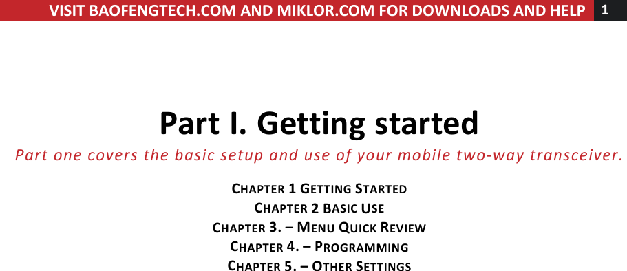 !! ! VISIT!BAOFENGTECH.COM!AND!MIKLOR.COM!FOR!DOWNLOADS!AND!HELP!1!!!!Part!I.!Getting!started!Part%one%covers%the%basic%setup%and%use%of%your%mobile%two-way%transceiver.%!CHAPTER!1!GETTING!STARTED!CHAPTER!2!BASIC!USE!CHAPTER!3.!–!MENU!QUICK!REVIEW!CHAPTER!4.!–!PROGRAMMING!CHAPTER!5.!–!OTHER!SETTINGS!! !