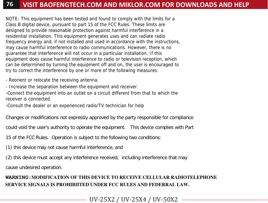 76!VISIT!BAOFENGTECH.COM!AND!MIKLOR.COM!FOR!DOWNLOADS!AND!HELP!!!UV-25X2!/!UV-25X4!/!UV-50X2!!! !NOTE: This equipment has been tested and found to comply with the limits for a Class B digital device, pursuant to part 15 of the FCC Rules. These limits are designed to provide reasonable protection against harmful interference in a residential installation. This equipment generates uses and can radiate radio frequency energy and, if not installed and used in accordance with the instructions, may cause harmful interference to radio communications. However, there is no guarantee that interference will not occur in a particular installation. If this equipment does cause harmful interference to radio or television reception, which can be determined by turning the equipment off and on, the user is encouraged to try to correct the interference by one or more of the following measures:   - Reorient or relocate the receiving antenna. - Increase the separation between the equipment and receiver. -Connect the equipment into an outlet on a circuit different from that to which the receiver is connected. -Consult the dealer or an experienced radio/TV technician for help  Changes or modifications not expressly approved by the party responsible for compliance  could void the user&apos;s authority to operate the equipment.   This device complies with Part 15 of the FCC Rules.  Operation is subject to the following two conditions:  (1) this device may not cause harmful interference, and  (2) this device must accept any interference received,  including interference that may cause undesired operation.   SERVICE SIGNALS IS PROHIBIITED UNDER FCC RULES AND FEDERRAL LAW.WARNING: MODIFICATION OF THIS DEVICE TO RECEIVE CELLULAR RADIOTELEPHONE 