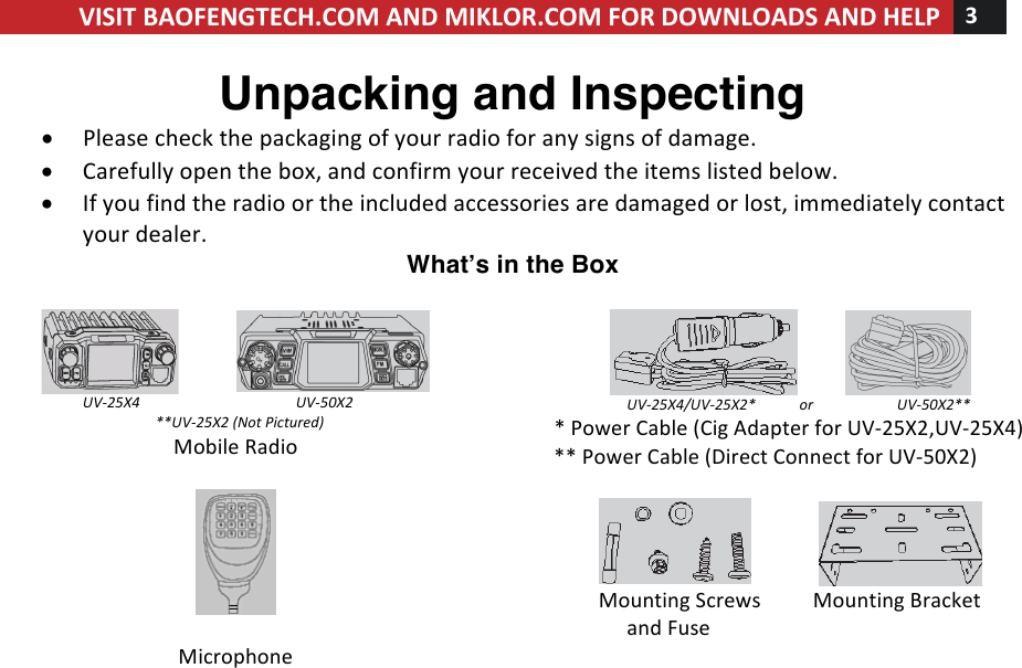 !! ! VISIT!BAOFENGTECH.COM!AND!MIKLOR.COM!FOR!DOWNLOADS!AND!HELP!3!!!Unpacking and Inspecting • Please!check!the!packaging!of!your!radio!for!any!signs!of!damage.!• Carefully!open!the!box,!and!confirm!your!received!the!items!listed!below.!• If!you!find!the!radio!or!the!included!accessories!are!damaged!or!lost,!immediately!contact!your!dealer.!Whatʼs in the Box  !!!!!!!!!!! !UV-25X4%%%%%%%%%%%%%%%%%%%%%%%%UV-50X2!%%%%%%%%%%%%%%%%%%%%%**UV-25X2%(Not%Pictured)%Mobile!Radio!!!!!Microphone!!!!!!!!!! !%%%%%%%%%%%%%%%%%%%%UV-25X4/UV-25X2*%%%%%%%%%%%%or%%%%%%%%%%%%%%%%%%%%%%%UV-50X2**!*!Power!Cable!(Cig!Adapter!for!UV-25X2,UV-25X4)!**!Power!Cable!(Direct!Connect!for!UV-50X2)!!!!!!!!!!!!!!!! !Mounting!Screws!!!!!!!!!!Mounting!Bracket!!!!!!!!!!!!!!!and!Fuse