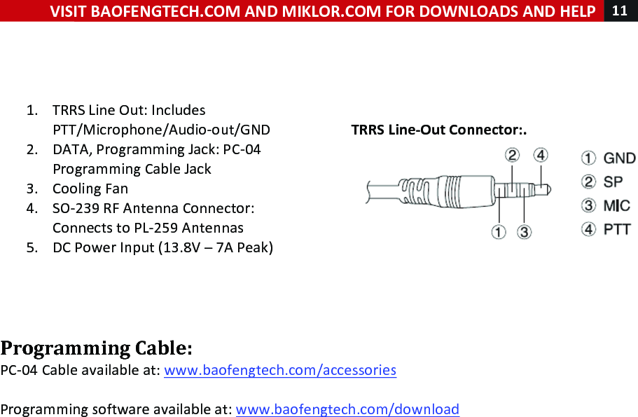 !! ! VISIT!BAOFENGTECH.COM!AND!MIKLOR.COM!FOR!DOWNLOADS!AND!HELP!11!!!!!!1. TRRS!Line!Out:!Includes!PTT/Microphone/Audio-out/GND!2. DATA,!Programming!Jack:!PC-04!Programming!Cable!Jack!3. Cooling!Fan!4. SO-239!RF!Antenna!Connector:!Connects!to!PL-259!Antennas!!5. DC!Power!Input!(13.8V!–!7A!Peak)!!!!!!!!TRRS!Line-Out!Connector:.!!!!Programming!Cable:!PC-04!Cable!available!at:!www.baofengtech.com/accessories!!!Programming!software!available!at:!www.baofengtech.com/download!!!!