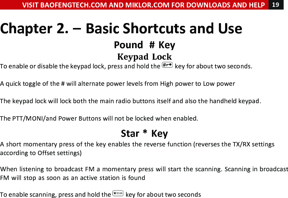 VISIT!BAOFENGTECH.COM!AND!MIKLOR.COM!FOR!DOWNLOADS!AND!HELP!19!!!Chapter!2.!–!Basic!Shortcuts!and!Use!Pound!!#!Key!Keypad!Lock!To!enable!or!disable!the!keypad!lock,!press!and!hold!the! !key!for!about!two!seconds.!!A!quick!toggle!of!the!#!will!alternate!power!levels!from!High!power!to!Low!power!!!The!keypad!lock!will!lock!both!the!main!radio!buttons!itself!and!also!the!handheld!keypad.!!The!PTT/MONI/and!Power!Buttons!will!not!be!locked!when!enabled.!Star!*!Key!A!short!momentary!press!of!the!key!enables!the!reverse!function!(reverses!the!TX/RX!settings!according!to!Offset!settings)!!!When!listening!to!broadcast!FM!a!momentary!press!will!start!the!scanning.!Scanning!in!broadcast!FM!will!stop!as!soon!as!an!active!station!is!found!!To!enable!scanning,!press!and!hold!the! !key!for!about!two!seconds!