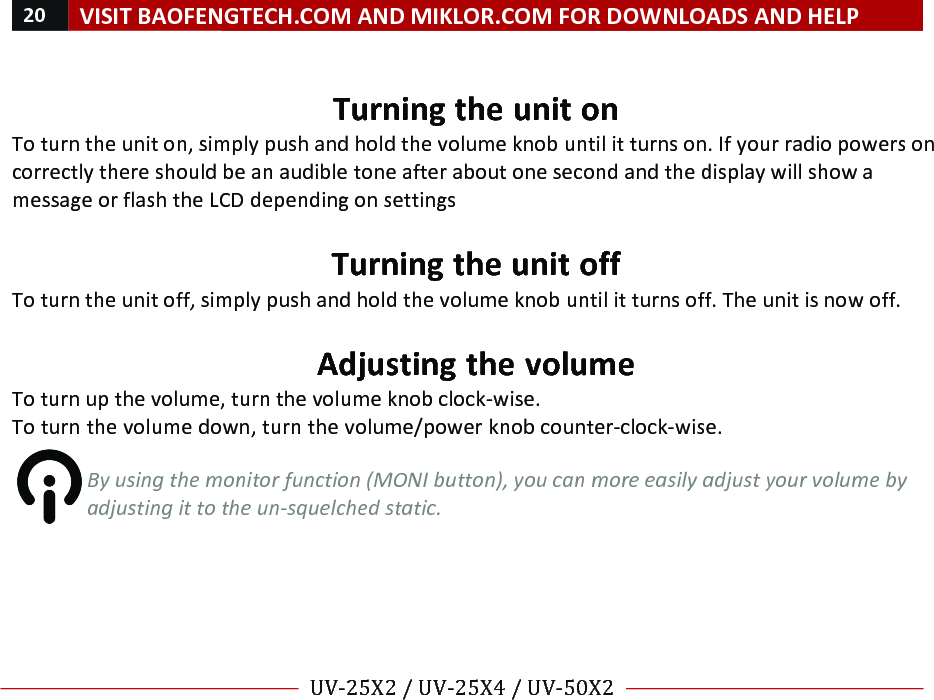 20!VISIT!BAOFENGTECH.COM!AND!MIKLOR.COM!FOR!DOWNLOADS!AND!HELP!!!!UV-25X2!/!UV-25X4!/!UV-50X2!!! !!Turning!the!unit!on!To!turn!the!unit!on,!simply!push!and!hold!the!volume!knob!until!it!turns!on.!If!your!radio!powers!on!correctly!there!should!be!an!audible!tone!after!about!one!second!and!the!display!will!show!a!message!or!flash!the!LCD!depending!on!settings!!Turning!the!unit!off!To!turn!the!unit!off,!simply!push!and!hold!the!volume!knob!until!it!turns!off.!The!unit!is!now!off.!!Adjusting!the!volume!To!turn!up!the!volume,!turn!the!volume!knob!clock-wise.!To!turn!the!volume!down,!turn!the!volume/power!knob!counter-clock-wise.!!!By%using%the%monitor%function%(MONI%button),%you%can%more%easily%adjust%your%volume%by%adjusting%it%to%the%un-squelched%static.%!!!