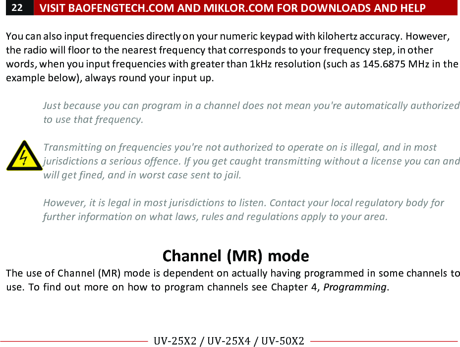 22!VISIT!BAOFENGTECH.COM!AND!MIKLOR.COM!FOR!DOWNLOADS!AND!HELP!!!!UV-25X2!/!UV-25X4!/!UV-50X2!!! !You!can!also!input!frequencies!directly!on!your!numeric!keypad!with!kilohertz!accuracy.!However,!the!radio!will!floor!to!the!nearest!frequency!that!corresponds!to!your!frequency!step,!in!other!words,!when!you!input!frequencies!with!greater!than!1kHz!resolution!(such!as!145.6875!MHz!in!the!example!below),!always!round!your!input!up.!!Just%because%you%can%program%in%a%channel%does%not%mean%you&apos;re%automatically%authorized%to%use%that%frequency.%%Transmitting%on%frequencies%you&apos;re%not%authorized%to%operate%on%is%illegal,%and%in%most%jurisdictions%a%serious%offence.%If%you%get%caught%transmitting%without%a%license%you%can%and%will%get%fined,%and%in%worst%case%sent%to%jail.%%However,%it%is%legal%in%most%jurisdictions%to%listen.%Contact%your%local%regulatory%body%for%further%information%on%what%laws,%rules%and%regulations%apply%to%your%area.%!Channel!(MR)!mode!The!use!of!Channel!(MR)!mode!is!dependent!on!actually!having!programmed!in!some!channels!to!use.!To!find!out!more!on!how!to!program!channels!see!Chapter!4,!Programming.!!