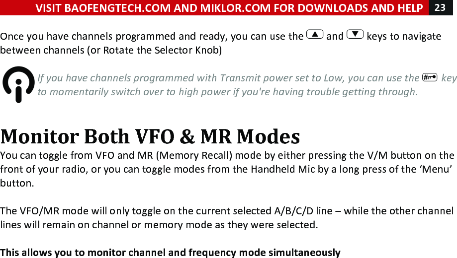 VISIT!BAOFENGTECH.COM!AND!MIKLOR.COM!FOR!DOWNLOADS!AND!HELP!23!!!Once!you!have!channels!programmed!and!ready,!you!can!use!the! !and! !keys!to!navigate!between!channels!(or!Rotate!the!Selector!Knob)!!If%you%have%channels%programmed%with%Transmit%power%set%to%Low,%you%can%use%the% %key%to%momentarily%switch%over%to%high%power%if%you&apos;re%having%trouble%getting%through.%!Monitor!Both!VFO!&amp;!MR!Modes!You!can!toggle!from!VFO!and!MR!(Memory!Recall)!mode!by!either!pressing!the!V/M!button!on!the!front!of!your!radio,!or!you!can!toggle!modes!from!the!Handheld!Mic!by!a!long!press!of!the!‘Menu’!button.!!The!VFO/MR!mode!will!only!toggle!on!the!current!selected!A/B/C/D!line!–!while!the!other!channel!lines!will!remain!on!channel!or!memory!mode!as!they!were!selected.!!This!allows!you!to!monitor!channel!and!frequency!mode!simultaneously!!!! !