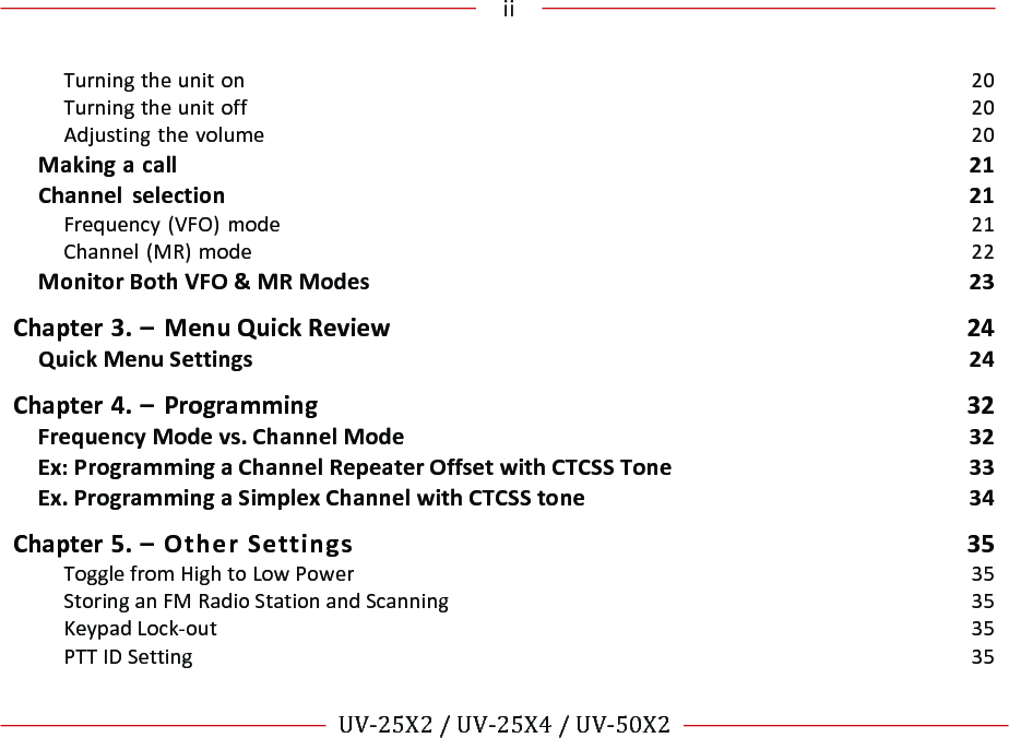 !!!ii!!! !!UV-25X2!/!UV-25X4!/!UV-50X2!!! !Turning!the!unit!on!20!Turning!the!unit!off!20!Adjusting!the!volume!20!Making!a!call!21!Channel!selection!21!Frequency!(VFO)!mode!21!Channel!(MR)!mode!22!Monitor!Both!VFO!&amp;!MR!Modes!23!Chapter!3.!–!Menu!Quick!Review! 24!Quick!Menu!Settings!24!Chapter!4.!–!Programming!32!Frequency!Mode!vs.!Channel!Mode!32!Ex:!Programming!a!Channel!Repeater!Offset!with!CTCSS!Tone!33!Ex.!Programming!a!Simplex!Channel!with!CTCSS!tone!34!Chapter!5.!–!Other!Settings!35!Toggle!from!High!to!Low!Power!35!Storing!an!FM!Radio!Station!and!Scanning!35!Keypad!Lock-out!35!PTT!ID!Setting!35!