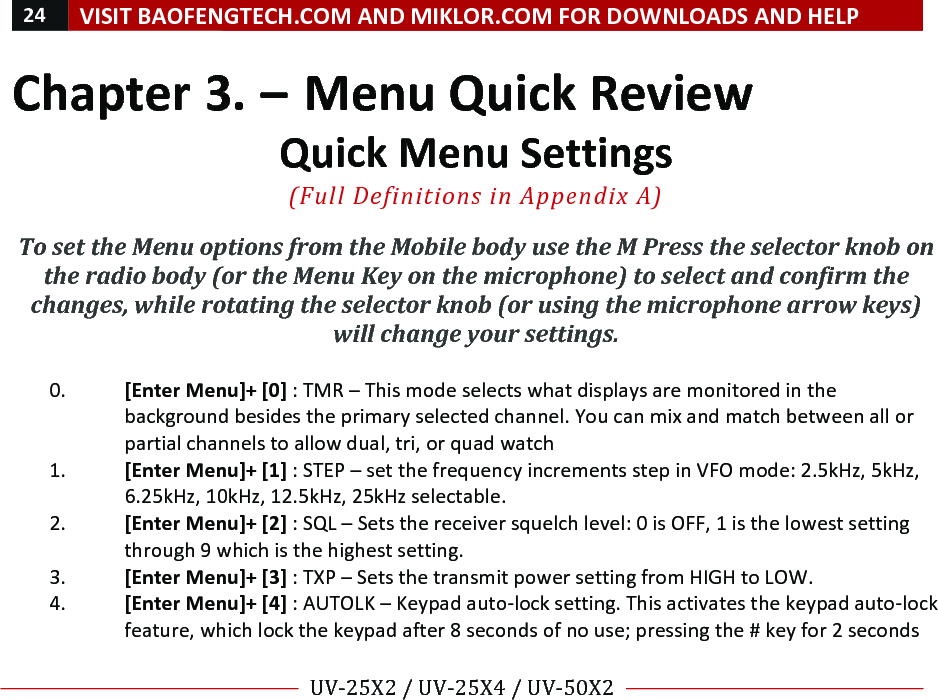 24!VISIT!BAOFENGTECH.COM!AND!MIKLOR.COM!FOR!DOWNLOADS!AND!HELP!!!!UV-25X2!/!UV-25X4!/!UV-50X2!!! !Chapter!3.!–!Menu!Quick!Review!Quick!Menu!Settings!!(Full%Definitions%in%Appendix%A)%%To#set#the#Menu#options#from#the#Mobile#body#use#the#M#Press#the#selector#knob#on#the#radio#body#(or#the#Menu#Key#on#the#microphone)#to#select#and#confirm#the#changes,#while#rotating#the#selector#knob#(or#using#the#microphone#arrow#keys)#will#change#your#settings.##!0. [Enter!Menu]+![0]!:!TMR!–!This!mode!selects!what!displays!are!monitored!in!the!background!besides!the!primary!selected!channel.!You!can!mix!and!match!between!all!or!partial!channels!to!allow!dual,!tri,!or!quad!watch!!1. [Enter!Menu]+![1]!:!STEP!–!set!the!frequency!increments!step!in!VFO!mode:!2.5kHz,!5kHz,!6.25kHz,!10kHz,!12.5kHz,!25kHz!selectable.!!2. [Enter!Menu]+![2]!:!SQL!–!Sets!the!receiver!squelch!level:!0!is!OFF,!1!is!the!lowest!setting!through!9!which!is!the!highest!setting.!3. [Enter!Menu]+![3]!:!TXP!–!Sets!the!transmit!power!setting!from!HIGH!to!LOW.!!4. [Enter!Menu]+![4]!:!AUTOLK!–!Keypad!auto-lock!setting.!This!activates!the!keypad!auto-lock!feature,!which!lock!the!keypad!after!8!seconds!of!no!use;!pressing!the!#!key!for!2!seconds!