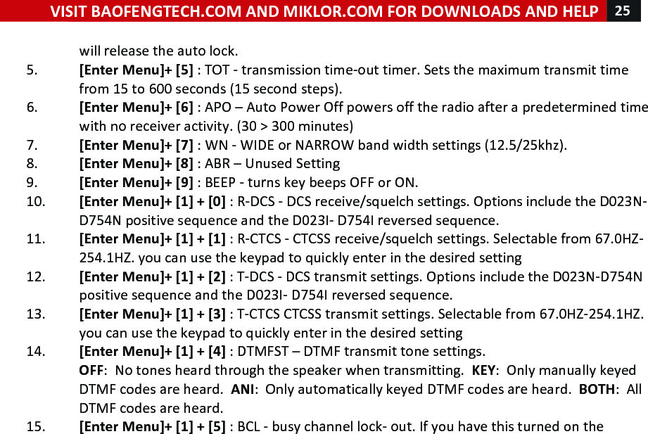 VISIT!BAOFENGTECH.COM!AND!MIKLOR.COM!FOR!DOWNLOADS!AND!HELP!25!!!will!release!the!auto!lock.!5. [Enter!Menu]+![5]!:!TOT!-!transmission!time-out!timer.!Sets!the!maximum!transmit!time!from!15!to!600!seconds!(15!second!steps).!!6. [Enter!Menu]+![6]!:!APO!–!Auto!Power!Off!powers!off!the!radio!after!a!predetermined!time!with!no!receiver!activity.!(30!&gt;!300!minutes)!7. [Enter!Menu]+![7]!:!WN!-!WIDE!or!NARROW!band!width!settings!(12.5/25khz).!!8. [Enter!Menu]+![8]!:!ABR!–!Unused!Setting!9. [Enter!Menu]+![9]!:!BEEP!-!turns!key!beeps!OFF!or!ON.!10. [Enter!Menu]+![1]!+![0]!:!R-DCS!-!DCS!receive/squelch!settings.!Options!include!the!D023N-D754N!positive!sequence!and!the!D023I-!D754I!reversed!sequence.!!11. [Enter!Menu]+![1]!+![1]!:!R-CTCS!-!CTCSS!receive/squelch!settings.!Selectable!from!67.0HZ-254.1HZ.!you!can!use!the!keypad!to!quickly!enter!in!the!desired!setting!!12. [Enter!Menu]+![1]!+![2]!:!T-DCS!-!DCS!transmit!settings.!Options!include!the!D023N-D754N!positive!sequence!and!the!D023I-!D754I!reversed!sequence.!13. [Enter!Menu]+![1]!+![3]!:!T-CTCS!CTCSS!transmit!settings.!Selectable!from!67.0HZ-254.1HZ.!you!can!use!the!keypad!to!quickly!enter!in!the!desired!setting!!14. [Enter!Menu]+![1]!+![4]!:!DTMFST!–!DTMF!transmit!tone!settings.!!OFF:!!No!tones!heard!through!the!speaker!when!transmitting.!!KEY:!!Only!manually!keyed!DTMF!codes!are!heard.!!ANI:!!Only!automatically!keyed!DTMF!codes!are!heard.!!BOTH:!!All!DTMF!codes!are!heard.!!15. [Enter!Menu]+![1]!+![5]!:!BCL!-!busy!channel!lock-!out.!If!you!have!this!turned!on!the!