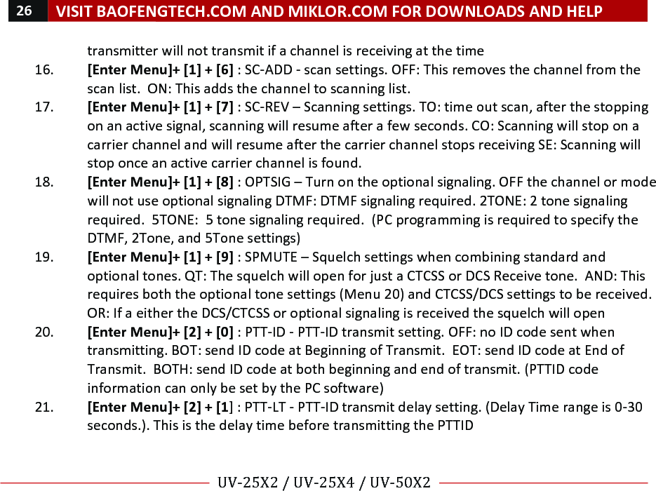 26!VISIT!BAOFENGTECH.COM!AND!MIKLOR.COM!FOR!DOWNLOADS!AND!HELP!!!!UV-25X2!/!UV-25X4!/!UV-50X2!!! !transmitter!will!not!transmit!if!a!channel!is!receiving!at!the!time!16. [Enter!Menu]+![1]!+![6]!:!SC-ADD!-!scan!settings.!OFF:!This!removes!the!channel!from!the!scan!list.!!ON:!This!adds!the!channel!to!scanning!list.!!17. [Enter!Menu]+![1]!+![7]!:!SC-REV!–!Scanning!settings.!TO:!time!out!scan,!after!the!stopping!on!an!active!signal,!scanning!will!resume!after!a!few!seconds.!CO:!Scanning!will!stop!on!a!carrier!channel!and!will!resume!after!the!carrier!channel!stops!receiving!SE:!Scanning!will!stop!once!an!active!carrier!channel!is!found.!18. [Enter!Menu]+![1]!+![8]!:!OPTSIG!–!Turn!on!the!optional!signaling.!OFF!the!channel!or!mode!will!not!use!optional!signaling!DTMF:!DTMF!signaling!required.!2TONE:!2!tone!signaling!required.!!5TONE:!!5!tone!signaling!required.!!(PC!programming!is!required!to!specify!the!DTMF,!2Tone,!and!5Tone!settings)!19. [Enter!Menu]+![1]!+![9]!:!SPMUTE!–!Squelch!settings!when!combining!standard!and!optional!tones.!QT:!The!squelch!will!open!for!just!a!CTCSS!or!DCS!Receive!tone.!!AND:!This!requires!both!the!optional!tone!settings!(Menu!20)!and!CTCSS/DCS!settings!to!be!received.!OR:!If!a!either!the!DCS/CTCSS!or!optional!signaling!is!received!the!squelch!will!open!!20. [Enter!Menu]+![2]!+![0]!:!PTT-ID!-!PTT-ID!transmit!setting.!OFF:!no!ID!code!sent!when!transmitting.!BOT:!send!ID!code!at!Beginning!of!Transmit.!!EOT:!send!ID!code!at!End!of!Transmit.!!BOTH:!send!ID!code!at!both!beginning!and!end!of!transmit.!(PTTID!code!information!can!only!be!set!by!the!PC!software)!!21. [Enter!Menu]+![2]!+![1]!:!PTT-LT!-!PTT-ID!transmit!delay!setting.!(Delay!Time!range!is!0-30!seconds.).!This!is!the!delay!time!before!transmitting!the!PTTID!